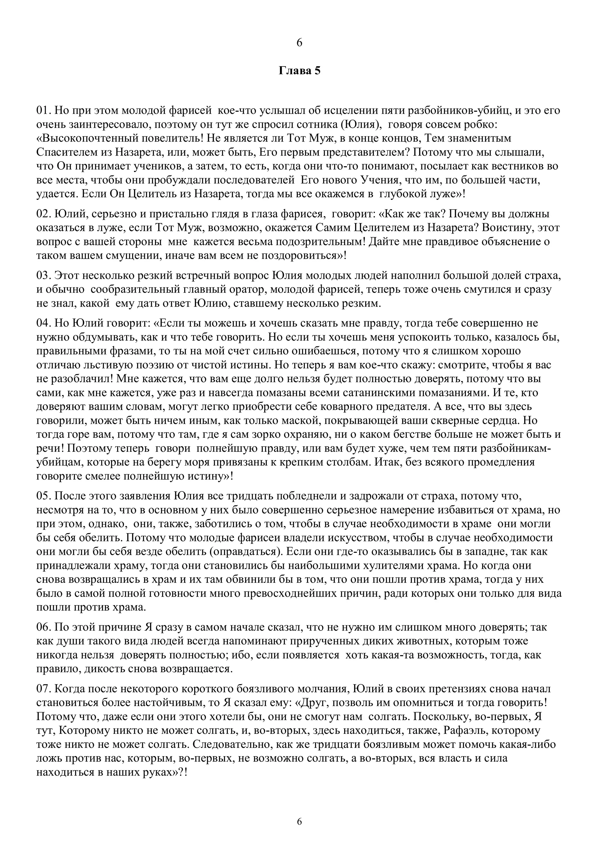 6
6
Глава 5
01. Но при этом молодой фарисей кое-что услышал об исцелении пяти разбойников-убийц, и это его
очень заинтересовало, поэтому он тут же спросил сотника (Юлия), говоря совсем робко:
«Высокопочтенный повелитель! Не является ли Тот Муж, в конце концов, Тем знаменитым
Спасителем из Назарета, или, может быть, Его первым представителем? Потому что мы слышали,
что Он принимает учеников, а затем, то есть, когда они что-то понимают, посылает как вестников во
все места, чтобы они пробуждали последователей Его нового Учения, что им, по большей части,
удается. Если Он Целитель из Назарета, тогда мы все окажемся в глубокой луже»!
02. Юлий, серьезно и пристально глядя в глаза фарисея, говорит: «Как же так? Почему вы должны
оказаться в луже, если Тот Муж, возможно, окажется Самим Целителем из Назарета? Воистину, этот
вопрос с вашей стороны мне кажется весьма подозрительным! Дайте мне правдивое объяснение о
таком вашем смущении, иначе вам всем не поздоровиться»!
03. Этот несколько резкий встречный вопрос Юлия молодых людей наполнил большой долей страха,
и обычно сообразительный главный оратор, молодой фарисей, теперь тоже очень смутился и сразу
не знал, какой ему дать ответ Юлию, ставшему несколько резким.
04. Но Юлий говорит: «Если ты можешь и хочешь сказать мне правду, тогда тебе совершенно не
нужно обдумывать, как и что тебе говорить. Но если ты хочешь меня успокоить только, казалось бы,
правильными фразами, то ты на мой счет сильно ошибаешься, потому что я слишком хорошо
отличаю льстивую поэзию от чистой истины. Но теперь я вам кое-что скажу: смотрите, чтобы я вас
не разоблачил! Мне кажется, что вам еще долго нельзя будет полностью доверять, потому что вы
сами, как мне кажется, уже раз и навсегда помазаны всеми сатанинскими помазаниями. И те, кто
доверяют вашим словам, могут легко приобрести себе коварного предателя. А все, что вы здесь
говорили, может быть ничем иным, как только маской, покрывающей ваши скверные сердца. Но
тогда горе вам, потому что там, где я сам зорко охраняю, ни о каком бегстве больше не может быть и
речи! Поэтому теперь говори полнейшую правду, или вам будет хуже, чем тем пяти разбойникам-
убийцам, которые на берегу моря привязаны к крепким столбам. Итак, без всякого промедления
говорите смелее полнейшую истину»!
05. После этого заявления Юлия все тридцать побледнели и задрожали от страха, потому что,
несмотря на то, что в основном у них было совершенно серьезное намерение избавиться от храма, но
при этом, однако, они, также, заботились о том, чтобы в случае необходимости в храме они могли
бы себя обелить. Потому что молодые фарисеи владели искусством, чтобы в случае необходимости
они могли бы себя везде обелить (оправдаться). Если они где-то оказывались бы в западне, так как
принадлежали храму, тогда они становились бы наибольшими хулителями храма. Но когда они
снова возвращались в храм и их там обвинили бы в том, что они пошли против храма, тогда у них
было в самой полной готовности много превосходнейших причин, ради которых они только для вида
пошли против храма.
06. По этой причине Я сразу в самом начале сказал, что не нужно им слишком много доверять; так
как души такого вида людей всегда напоминают прирученных диких животных, которым тоже
никогда нельзя доверять полностью; ибо, если появляется хоть какая-та возможность, тогда, как
правило, дикость снова возвращается.
07. Когда после некоторого короткого боязливого молчания, Юлий в своих претензиях снова начал
становиться более настойчивым, то Я сказал ему: «Друг, позволь им опомниться и тогда говорить!
Потому что, даже если они этого хотели бы, они не смогут нам солгать. Поскольку, во-первых, Я
тут, Которому никто не может солгать, и, во-вторых, здесь находиться, также, Рафаэль, которому
тоже никто не может солгать. Следовательно, как же тридцати боязливым может помочь какая-либо
ложь против нас, которым, во-первых, не возможно солгать, а во-вторых, вся власть и сила
находиться в наших руках»?!
 