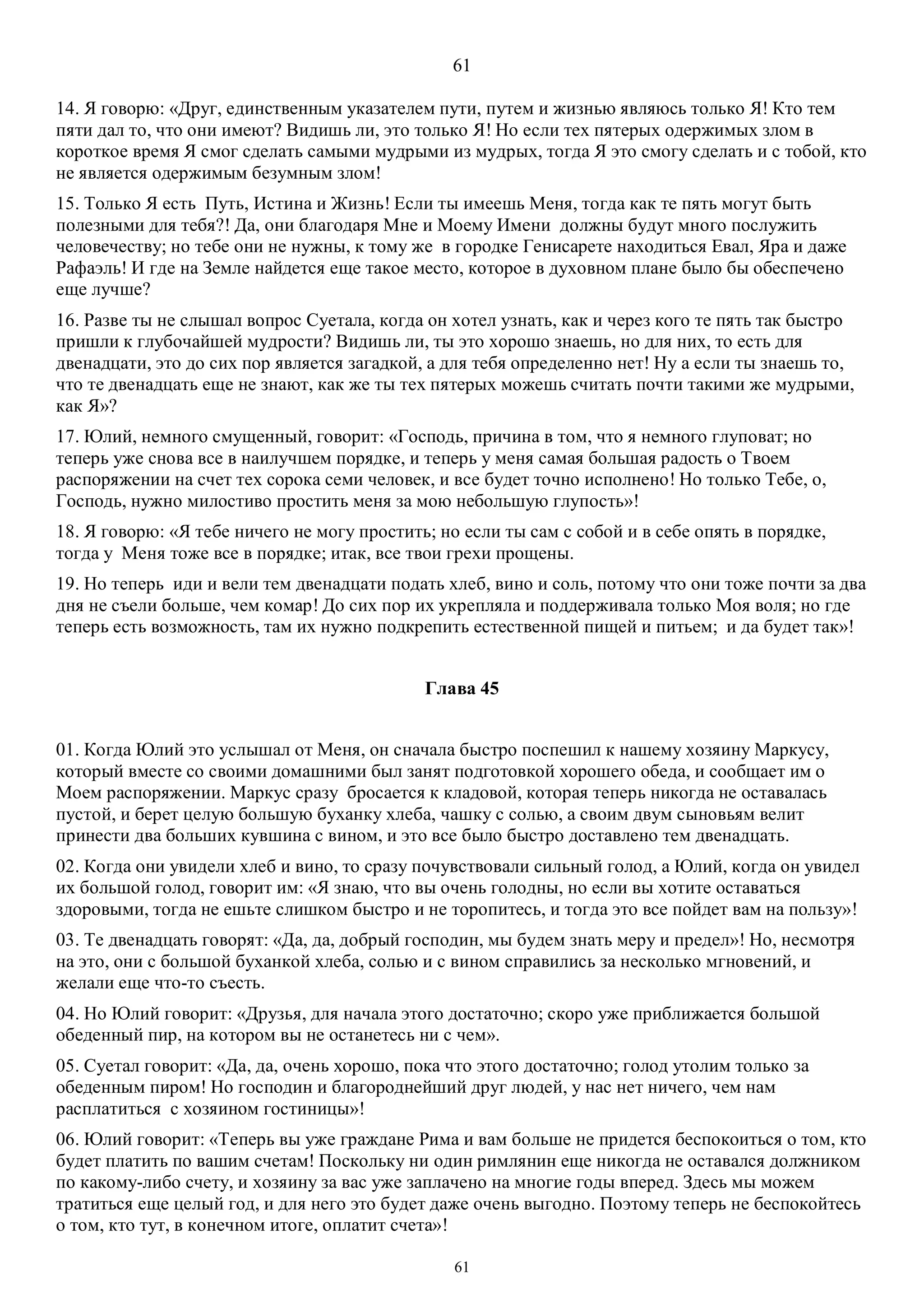 61
61
14. Я говорю: «Друг, единственным указателем пути, путем и жизнью являюсь только Я! Кто тем
пяти дал то, что они имеют? Видишь ли, это только Я! Но если тех пятерых одержимых злом в
короткое время Я смог сделать самыми мудрыми из мудрых, тогда Я это смогу сделать и с тобой, кто
не является одержимым безумным злом!
15. Только Я есть Путь, Истина и Жизнь! Если ты имеешь Меня, тогда как те пять могут быть
полезными для тебя?! Да, они благодаря Мне и Моему Имени должны будут много послужить
человечеству; но тебе они не нужны, к тому же в городке Генисарете находиться Eвал, Яра и даже
Рафаэль! И где на Земле найдется еще такое место, которое в духовном плане было бы обеспечено
еще лучше?
16. Разве ты не слышал вопрос Суетала, когда он хотел узнать, как и через кого те пять так быстро
пришли к глубочайшей мудрости? Видишь ли, ты это хорошо знаешь, но для них, то есть для
двенадцати, это до сих пор является загадкой, а для тебя определенно нет! Ну а если ты знаешь то,
что те двенадцать еще не знают, как же ты тех пятерых можешь считать почти такими же мудрыми,
как Я»?
17. Юлий, немного смущенный, говорит: «Господь, причина в том, что я немного глуповат; но
теперь уже снова все в наилучшем порядке, и теперь у меня самая большая радость о Твоем
распоряжении на счет тех сорока семи человек, и все будет точно исполнено! Но только Тебе, о,
Господь, нужно милостиво простить меня за мою небольшую глупость»!
18. Я говорю: «Я тебе ничего не могу простить; но если ты сам с собой и в себе опять в порядке,
тогда у Меня тоже все в порядке; итак, все твои грехи прощены.
19. Но теперь иди и вели тем двенадцати подать хлеб, вино и соль, потому что они тоже почти за два
дня не съели больше, чем комар! До сих пор их укрепляла и поддерживала только Моя воля; но где
теперь есть возможность, там их нужно подкрепить естественной пищей и питьем; и да будет так»!
Глава 45
01. Когда Юлий это услышал от Меня, он сначала быстро поспешил к нашему хозяину Маркусу,
который вместе со своими домашними был занят подготовкой хорошего обеда, и сообщает им о
Моем распоряжении. Маркус сразу бросается к кладовой, которая теперь никогда не оставалась
пустой, и берет целую большую буханку хлеба, чашку с солью, а своим двум сыновьям велит
принести два больших кувшина с вином, и это все было быстро доставлено тем двенадцать.
02. Когда они увидели хлеб и вино, то сразу почувствовали сильный голод, а Юлий, когда он увидел
их большой голод, говорит им: «Я знаю, что вы очень голодны, но если вы хотите оставаться
здоровыми, тогда не ешьте слишком быстро и не торопитесь, и тогда это все пойдет вам на пользу»!
03. Те двенадцать говорят: «Да, да, добрый господин, мы будем знать меру и предел»! Но, несмотря
на это, они с большой буханкой хлеба, солью и с вином справились за несколько мгновений, и
желали еще что-то съесть.
04. Но Юлий говорит: «Друзья, для начала этого достаточно; скоро уже приближается большой
обеденный пир, на котором вы не останетесь ни с чем».
05. Суетал говорит: «Да, да, очень хорошо, пока что этого достаточно; голод утолим только за
обеденным пиром! Но господин и благороднейший друг людей, у нас нет ничего, чем нам
расплатиться с хозяином гостиницы»!
06. Юлий говорит: «Теперь вы уже граждане Рима и вам больше не придется беспокоиться о том, кто
будет платить по вашим счетам! Поскольку ни один римлянин еще никогда не оставался должником
по какому-либо счету, и хозяину за вас уже заплачено на многие годы вперед. Здесь мы можем
тратиться еще целый год, и для него это будет даже очень выгодно. Поэтому теперь не беспокойтесь
о том, кто тут, в конечном итоге, оплатит счета»!
 