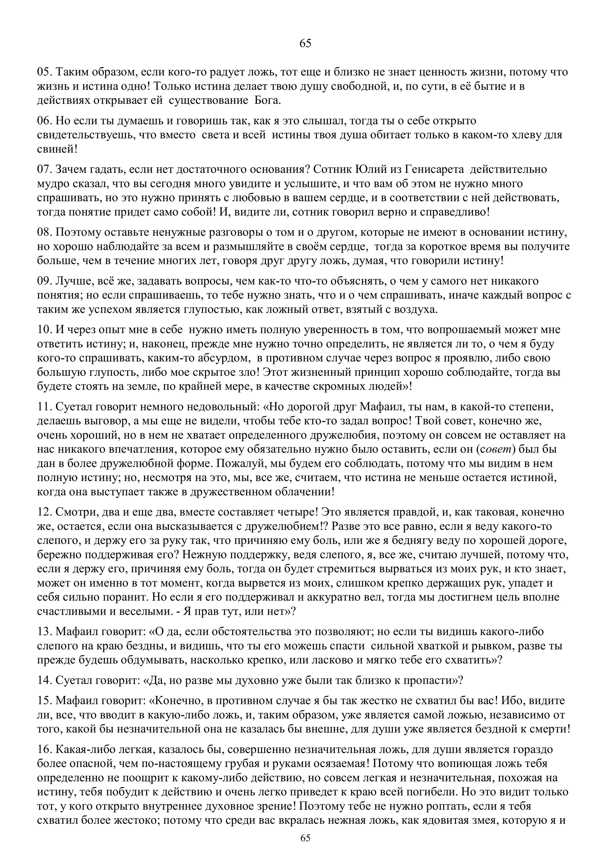 65
65
05. Таким образом, если кого-то радует ложь, тот еще и близко не знает ценность жизни, потому что
жизнь и истина одно! Только истина делает твою душу свободной, и, по сути, в её бытие и в
действиях открывает ей существование Бога.
06. Но если ты думаешь и говоришь так, как я это слышал, тогда ты о себе открыто
свидетельствуешь, что вместо света и всей истины твоя душа обитает только в каком-то хлеву для
свиней!
07. Зачем гадать, если нет достаточного основания? Сотник Юлий из Генисарета действительно
мудро сказал, что вы сегодня много увидите и услышите, и что вам об этом не нужно много
спрашивать, но это нужно принять с любовью в вашем сердце, и в соответствии с ней действовать,
тогда понятие придет само собой! И, видите ли, сотник говорил верно и справедливо!
08. Поэтому оставьте ненужные разговоры о том и о другом, которые не имеют в основании истину,
но хорошо наблюдайте за всем и размышляйте в своём сердце, тогда за короткое время вы получите
больше, чем в течение многих лет, говоря друг другу ложь, думая, что говорили истину!
09. Лучше, всё же, задавать вопросы, чем как-то что-то объяснять, о чем у самого нет никакого
понятия; но если спрашиваешь, то тебе нужно знать, что и о чем спрашивать, иначе каждый вопрос с
таким же успехом является глупостью, как ложный ответ, взятый с воздуха.
10. И через опыт мне в себе нужно иметь полную уверенность в том, что вопрошаемый может мне
ответить истину; и, наконец, прежде мне нужно точно определить, не является ли то, о чем я буду
кого-то спрашивать, каким-то абсурдом, в противном случае через вопрос я проявлю, либо свою
большую глупость, либо мое скрытое зло! Этот жизненный принцип хорошо соблюдайте, тогда вы
будете стоять на земле, по крайней мере, в качестве скромных людей»!
11. Суетал говорит немного недовольный: «Но дорогой друг Мафаил, ты нам, в какой-то степени,
делаешь выговор, а мы еще не видели, чтобы тебе кто-то задал вопрос! Твой совет, конечно же,
очень хороший, но в нем не хватает определенного дружелюбия, поэтому он совсем не оставляет на
нас никакого впечатления, которое ему обязательно нужно было оставить, если он (совет) был бы
дан в более дружелюбной форме. Пожалуй, мы будем его соблюдать, потому что мы видим в нем
полную истину; но, несмотря на это, мы, все же, считаем, что истина не меньше остается истиной,
когда она выступает также в дружественном облачении!
12. Смотри, два и еще два, вместе составляет четыре! Это является правдой, и, как таковая, конечно
же, остается, если она высказывается с дружелюбием!? Разве это все равно, если я веду какого-то
слепого, и держу его за руку так, что причиняю ему боль, или же я беднягу веду по хорошей дороге,
бережно поддерживая его? Нежную поддержку, ведя слепого, я, все же, считаю лучшей, потому что,
если я держу его, причиняя ему боль, тогда он будет стремиться вырваться из моих рук, и кто знает,
может он именно в тот момент, когда вырвется из моих, слишком крепко держащих рук, упадет и
себя сильно поранит. Но если я его поддерживал и аккуратно вел, тогда мы достигнем цель вполне
счастливыми и веселыми. - Я прав тут, или нет»?
13. Мафаил говорит: «О да, если обстоятельства это позволяют; но если ты видишь какого-либо
слепого на краю бездны, и видишь, что ты его можешь спасти сильной хваткой и рывком, разве ты
прежде будешь обдумывать, насколько крепко, или ласково и мягко тебе его схватить»?
14. Суетал говорит: «Да, но разве мы духовно уже были так близко к пропасти»?
15. Mафаил говорит: «Конечно, в противном случае я бы так жестко не схватил бы вас! Ибо, видите
ли, все, что вводит в какую-либо ложь, и, таким образом, уже является самой ложью, независимо от
того, какой бы незначительной она не казалась бы внешне, для души уже является бездной к смерти!
16. Какая-либо легкая, казалось бы, совершенно незначительная ложь, для души является гораздо
более опасной, чем по-настоящему грубая и руками осязаемая! Потому что вопиющая ложь тебя
определенно не поощрит к какому-либо действию, но совсем легкая и незначительная, похожая на
истину, тебя побудит к действию и очень легко приведет к краю всей погибели. Но это видит только
тот, у кого открыто внутреннее духовное зрение! Поэтому тебе не нужно роптать, если я тебя
схватил более жестоко; потому что среди вас вкралась нежная ложь, как ядовитая змея, которую я и
 