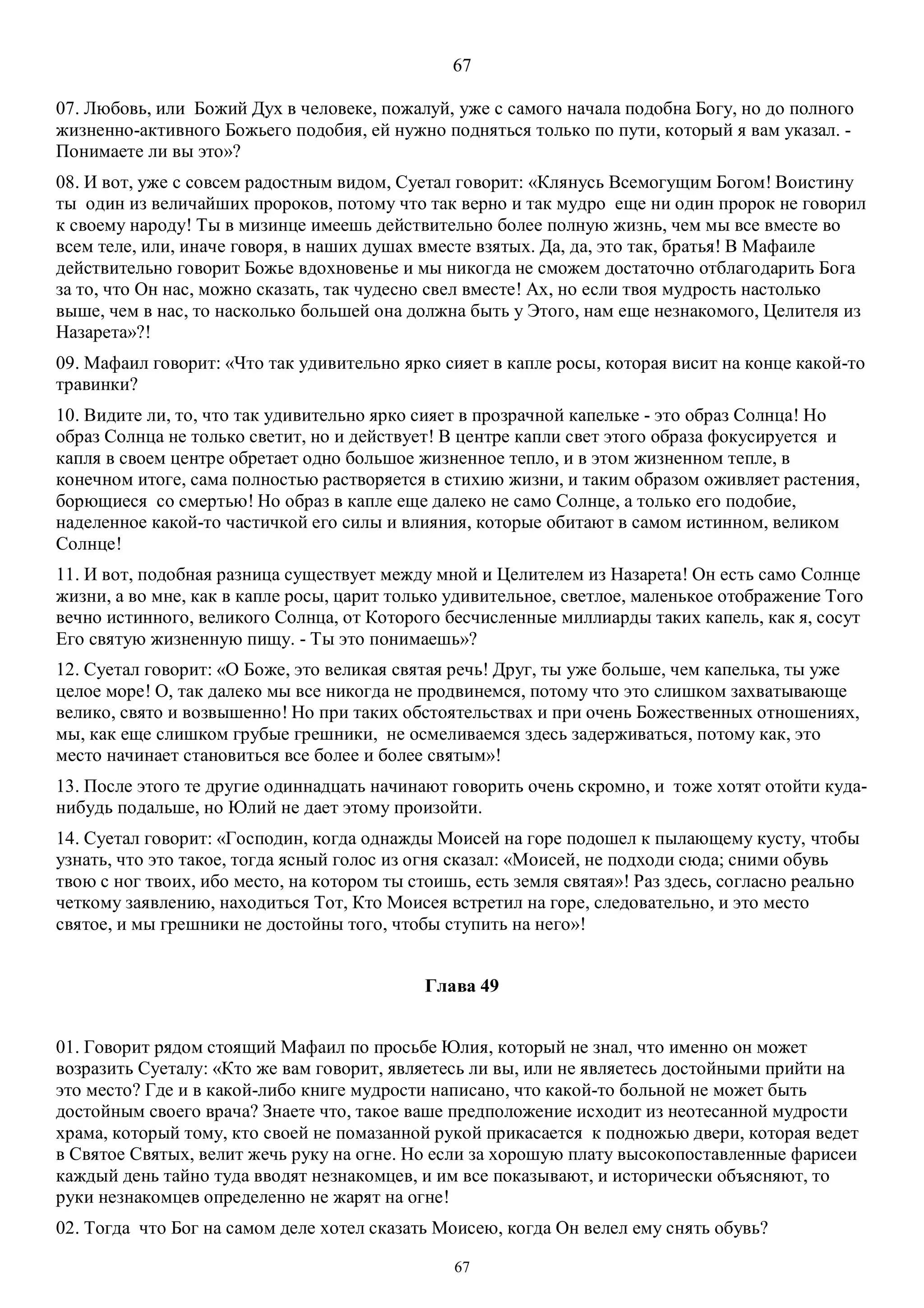 67
67
07. Любовь, или Божий Дух в человеке, пожалуй, уже с самого начала подобна Богу, но до полного
жизненно-активного Божьего подобия, ей нужно подняться только по пути, который я вам указал. -
Понимаете ли вы это»?
08. И вот, уже с совсем радостным видом, Суетал говорит: «Клянусь Всемогущим Богом! Воистину
ты один из величайших пророков, потому что так верно и так мудро еще ни один пророк не говорил
к своему народу! Ты в мизинце имеешь действительно более полную жизнь, чем мы все вместе во
всем теле, или, иначе говоря, в наших душах вместе взятых. Да, да, это так, братья! В Maфаиле
действительно говорит Божье вдохновенье и мы никогда не сможем достаточно отблагодарить Бога
за то, что Он нас, можно сказать, так чудесно свел вместе! Ах, но если твоя мудрость настолько
выше, чем в нас, то насколько большей она должна быть у Этого, нам еще незнакомого, Целителя из
Назарета»?!
09. Mафаил говорит: «Что так удивительно ярко сияет в капле росы, которая висит на конце какой-то
травинки?
10. Видите ли, то, что так удивительно ярко сияет в прозрачной капельке - это образ Солнца! Но
образ Солнца не только светит, но и действует! В центре капли свет этого образа фокусируется и
капля в своем центре обретает одно большое жизненное тепло, и в этом жизненном тепле, в
конечном итоге, сама полностью растворяется в стихию жизни, и таким образом оживляет растения,
борющиеся со смертью! Но образ в капле еще далеко не само Солнце, а только его подобие,
наделенное какой-то частичкой его силы и влияния, которые обитают в самом истинном, великом
Солнце!
11. И вот, подобная разница существует между мной и Целителем из Назарета! Он есть само Солнце
жизни, а во мне, как в капле росы, царит только удивительное, светлое, маленькое отображение Того
вечно истинного, великого Солнца, от Которого бесчисленные миллиарды таких капель, как я, сосут
Его святую жизненную пищу. - Ты это понимаешь»?
12. Суетал говорит: «О Боже, это великая святая речь! Друг, ты уже больше, чем капелька, ты уже
целое море! О, так далеко мы все никогда не продвинемся, потому что это слишком захватывающе
велико, свято и возвышенно! Но при таких обстоятельствах и при очень Божественных отношениях,
мы, как еще слишком грубые грешники, не осмеливаемся здесь задерживаться, потому как, это
место начинает становиться все более и более святым»!
13. После этого те другие одиннадцать начинают говорить очень скромно, и тоже хотят отойти куда-
нибудь подальше, но Юлий не дает этому произойти.
14. Суетал говорит: «Господин, когда однажды Моисей на горе подошел к пылающему кусту, чтобы
узнать, что это такое, тогда ясный голос из огня сказал: «Моисей, не подходи сюда; сними обувь
твою с ног твоих, ибо место, на котором ты стоишь, есть земля святая»! Раз здесь, согласно реально
четкому заявлению, находиться Тот, Кто Моисея встретил на горе, следовательно, и это место
святое, и мы грешники не достойны того, чтобы ступить на него»!
Глава 49
01. Говорит рядом стоящий Мафаил по просьбе Юлия, который не знал, что именно он может
возразить Суеталу: «Кто же вам говорит, являетесь ли вы, или не являетесь достойными прийти на
это место? Где и в какой-либо книге мудрости написано, что какой-то больной не может быть
достойным своего врача? Знаете что, такое ваше предположение исходит из неотесанной мудрости
храма, который тому, кто своей не помазанной рукой прикасается к подножью двери, которая ведет
в Святое Святых, велит жечь руку на огне. Но если за хорошую плату высокопоставленные фарисеи
каждый день тайно туда вводят незнакомцев, и им все показывают, и исторически объясняют, то
руки незнакомцев определенно не жарят на огне!
02. Тогда что Бог на самом деле хотел сказать Моисею, когда Он велел ему снять обувь?
 