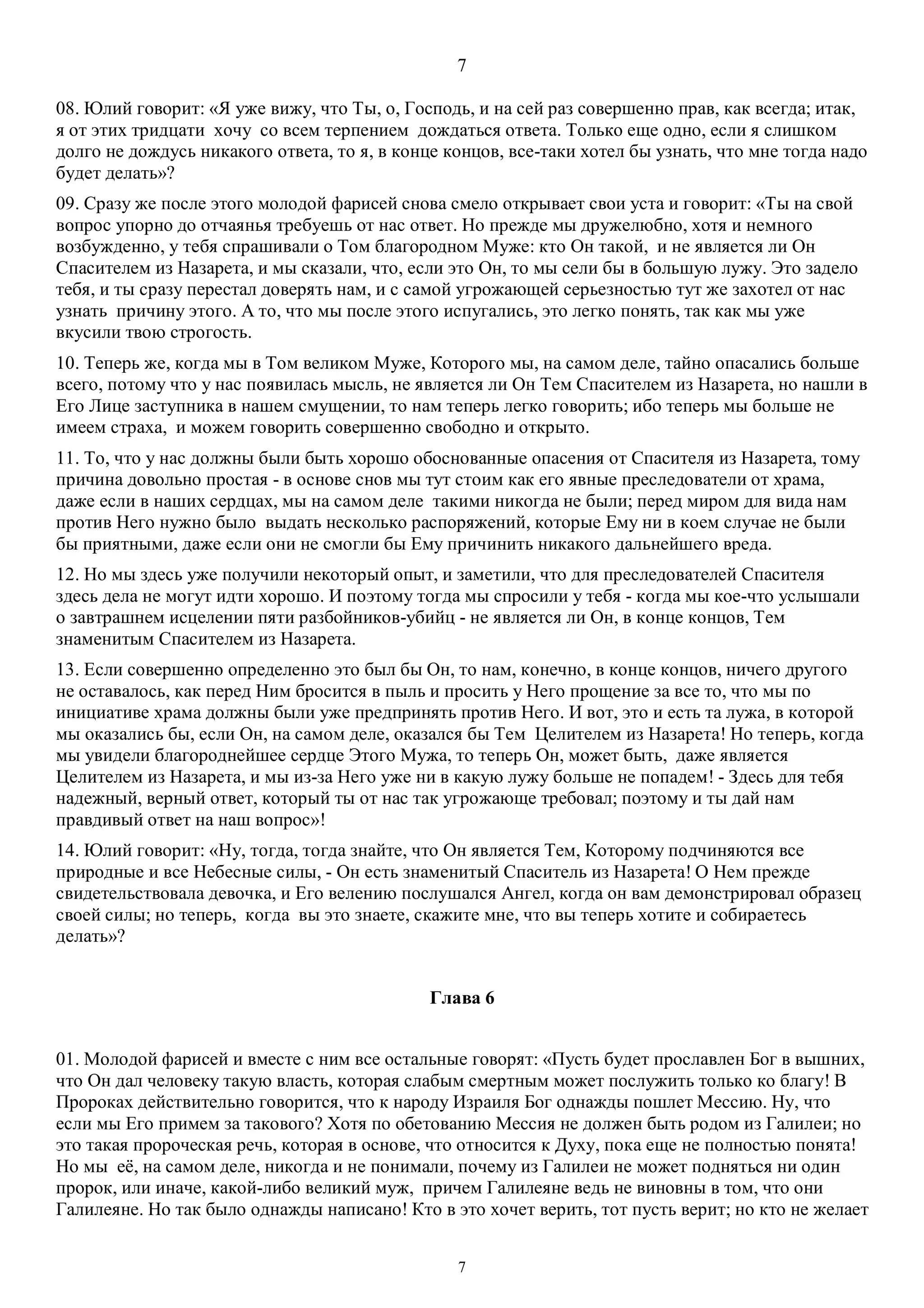 7
7
08. Юлий говорит: «Я уже вижу, что Ты, о, Господь, и на сей раз совершенно прав, как всегда; итак,
я от этих тридцати хочу со всем терпением дождаться ответа. Только еще одно, если я слишком
долго не дождусь никакого ответа, то я, в конце концов, все-таки хотел бы узнать, что мне тогда надо
будет делать»?
09. Сразу же после этого молодой фарисей снова смело открывает свои уста и говорит: «Ты на свой
вопрос упорно до отчаянья требуешь от нас ответ. Но прежде мы дружелюбно, хотя и немного
возбужденно, у тебя спрашивали о Том благородном Муже: кто Он такой, и не является ли Он
Спасителем из Назарета, и мы сказали, что, если это Он, то мы сели бы в большую лужу. Это задело
тебя, и ты сразу перестал доверять нам, и с самой угрожающей серьезностью тут же захотел от нас
узнать причину этого. А то, что мы после этого испугались, это легко понять, так как мы уже
вкусили твою строгость.
10. Теперь же, когда мы в Том великом Муже, Которого мы, на самом деле, тайно опасались больше
всего, потому что у нас появилась мысль, не является ли Он Тем Спасителем из Назарета, но нашли в
Его Лице заступника в нашем смущении, то нам теперь легко говорить; ибо теперь мы больше не
имеем страха, и можем говорить совершенно свободно и открыто.
11. То, что у нас должны были быть хорошо обоснованные опасения от Спасителя из Назарета, тому
причина довольно простая - в основе снов мы тут стоим как его явные преследователи от храма,
даже если в наших сердцах, мы на самом деле такими никогда не были; перед миром для вида нам
против Него нужно было выдать несколько распоряжений, которые Ему ни в коем случае не были
бы приятными, даже если они не смогли бы Ему причинить никакого дальнейшего вреда.
12. Но мы здесь уже получили некоторый опыт, и заметили, что для преследователей Спасителя
здесь дела не могут идти хорошо. И поэтому тогда мы спросили у тебя - когда мы кое-что услышали
о завтрашнем исцелении пяти разбойников-убийц - не является ли Он, в конце концов, Тем
знаменитым Спасителем из Назарета.
13. Если совершенно определенно это был бы Он, то нам, конечно, в конце концов, ничего другого
не оставалось, как перед Ним бросится в пыль и просить у Него прощение за все то, что мы по
инициативе храма должны были уже предпринять против Него. И вот, это и есть та лужа, в которой
мы оказались бы, если Он, на самом деле, оказался бы Тем Целителем из Назарета! Но теперь, когда
мы увидели благороднейшее сердце Этого Мужа, то теперь Он, может быть, даже является
Целителем из Назарета, и мы из-за Него уже ни в какую лужу больше не попадем! - Здесь для тебя
надежный, верный ответ, который ты от нас так угрожающе требовал; поэтому и ты дай нам
правдивый ответ на наш вопрос»!
14. Юлий говорит: «Ну, тогда, тогда знайте, что Он является Тем, Которому подчиняются все
природные и все Небесные силы, - Он есть знаменитый Спаситель из Назарета! О Нем прежде
свидетельствовала девочка, и Его велению послушался Ангел, когда он вам демонстрировал образец
своей силы; но теперь, когда вы это знаете, скажите мне, что вы теперь хотите и собираетесь
делать»?
Глава 6
01. Молодой фарисей и вместе с ним все остальные говорят: «Пусть будет прославлен Бог в вышних,
что Он дал человеку такую власть, которая слабым смертным может послужить только ко благу! В
Пророках действительно говорится, что к народу Израиля Бог однажды пошлет Мессию. Ну, что
если мы Его примем за такового? Хотя по обетованию Мессия не должен быть родом из Галилеи; но
это такая пророческая речь, которая в основе, что относится к Духу, пока еще не полностью понята!
Но мы её, на самом деле, никогда и не понимали, почему из Галилеи не может подняться ни один
пророк, или иначе, какой-либо великий муж, причем Галилеяне ведь не виновны в том, что они
Галилеяне. Но так было однажды написано! Кто в это хочет верить, тот пусть верит; но кто не желает
 