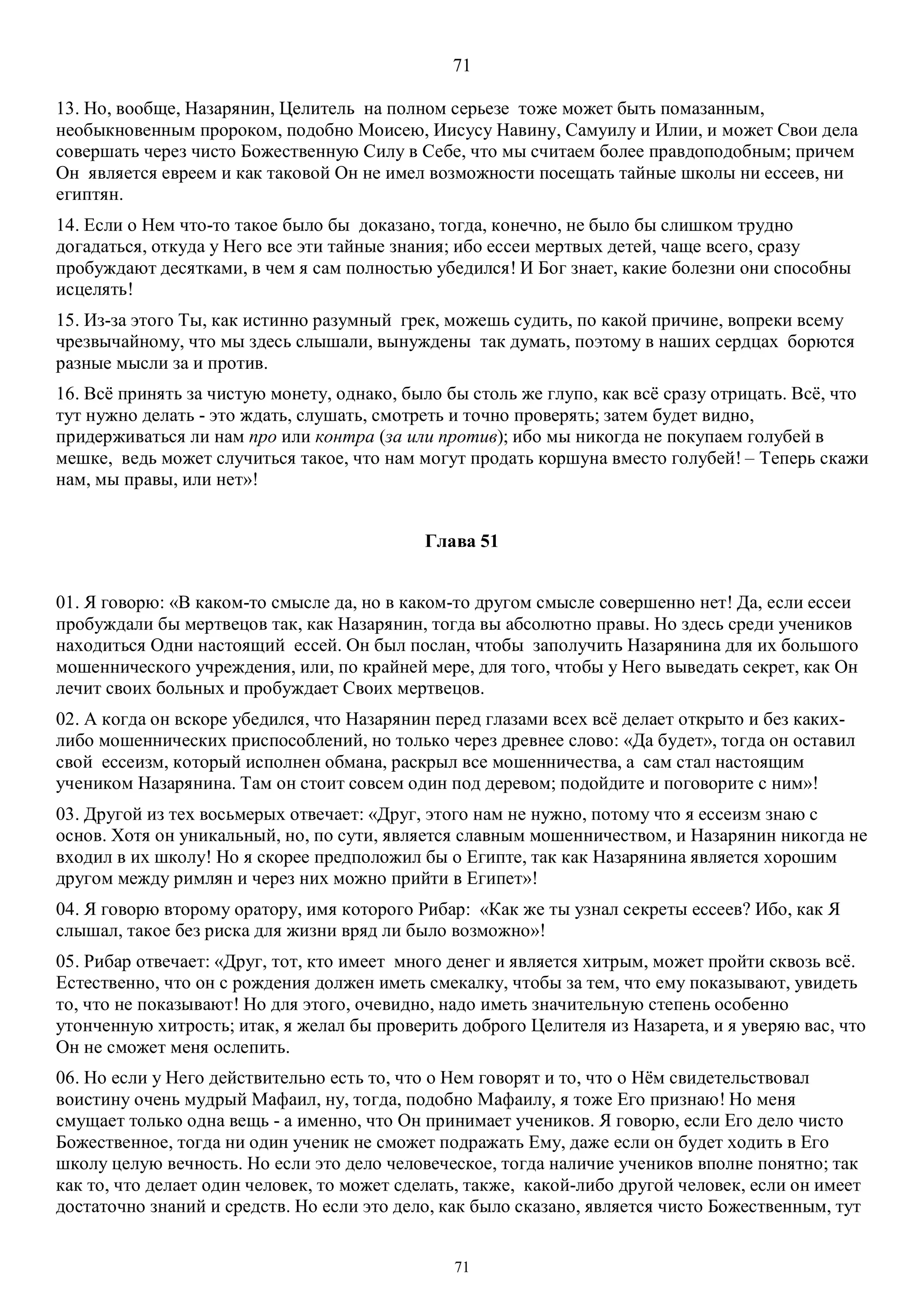 71
71
13. Но, вообще, Назарянин, Целитель на полном серьезе тоже может быть помазанным,
необыкновенным пророком, подобно Моисею, Иисусу Навину, Самуилу и Илии, и может Свои дела
совершать через чисто Божественную Силу в Себе, что мы считаем более правдоподобным; причем
Он является евреем и как таковой Он не имел возможности посещать тайные школы ни ессеев, ни
египтян.
14. Если о Нем что-то такое было бы доказано, тогда, конечно, не было бы слишком трудно
догадаться, откуда у Него все эти тайные знания; ибо ессеи мертвых детей, чаще всего, сразу
пробуждают десятками, в чем я сам полностью убедился! И Бог знает, какие болезни они способны
исцелять!
15. Из-за этого Ты, как истинно разумный грек, можешь судить, по какой причине, вопреки всему
чрезвычайному, что мы здесь слышали, вынуждены так думать, поэтому в наших сердцах борются
разные мысли за и против.
16. Всё принять за чистую монету, однако, было бы столь же глупо, как всё сразу отрицать. Всё, что
тут нужно делать - это ждать, слушать, смотреть и точно проверять; затем будет видно,
придерживаться ли нам про или контра (за или против); ибо мы никогда не покупаем голубей в
мешке, ведь может случиться такое, что нам могут продать коршуна вместо голубей! – Теперь скажи
нам, мы правы, или нет»!
Глава 51
01. Я говорю: «В каком-то смысле да, но в каком-то другом смысле совершенно нет! Да, если ессеи
пробуждали бы мертвецов так, как Назарянин, тогда вы абсолютно правы. Но здесь среди учеников
находиться Одни настоящий ессей. Он был послан, чтобы заполучить Назарянина для их большого
мошеннического учреждения, или, по крайней мере, для того, чтобы у Него выведать секрет, как Он
лечит своих больных и пробуждает Своих мертвецов.
02. А когда он вскоре убедился, что Назарянин перед глазами всех всё делает открыто и без каких-
либо мошеннических приспособлений, но только через древнее слово: «Да будет», тогда он оставил
свой ессеизм, который исполнен обмана, раскрыл все мошенничества, а сам стал настоящим
учеником Назарянина. Там он стоит совсем один под деревом; подойдите и поговорите с ним»!
03. Другой из тех восьмерых отвечает: «Друг, этого нам не нужно, потому что я ессеизм знаю с
основ. Хотя он уникальный, но, по сути, является славным мошенничеством, и Назарянин никогда не
входил в их школу! Но я скорее предположил бы о Египте, так как Назарянина является хорошим
другом между римлян и через них можно прийти в Египет»!
04. Я говорю второму оратору, имя которого Рибар: «Как же ты узнал секреты ессеев? Ибо, как Я
слышал, такое без риска для жизни вряд ли было возможно»!
05. Рибар отвечает: «Друг, тот, кто имеет много денег и является хитрым, может пройти сквозь всё.
Естественно, что он с рождения должен иметь смекалку, чтобы за тем, что ему показывают, увидеть
то, что не показывают! Но для этого, очевидно, надо иметь значительную степень особенно
утонченную хитрость; итак, я желал бы проверить доброго Целителя из Назарета, и я уверяю вас, что
Он не сможет меня ослепить.
06. Но если у Него действительно есть то, что о Нем говорят и то, что о Нём свидетельствовал
воистину очень мудрый Maфаил, ну, тогда, подобно Maфаилу, я тоже Его признаю! Но меня
смущает только одна вещь - а именно, что Он принимает учеников. Я говорю, если Его дело чисто
Божественное, тогда ни один ученик не сможет подражать Ему, даже если он будет ходить в Его
школу целую вечность. Но если это дело человеческое, тогда наличие учеников вполне понятно; так
как то, что делает один человек, то может сделать, также, какой-либо другой человек, если он имеет
достаточно знаний и средств. Но если это дело, как было сказано, является чисто Божественным, тут
 