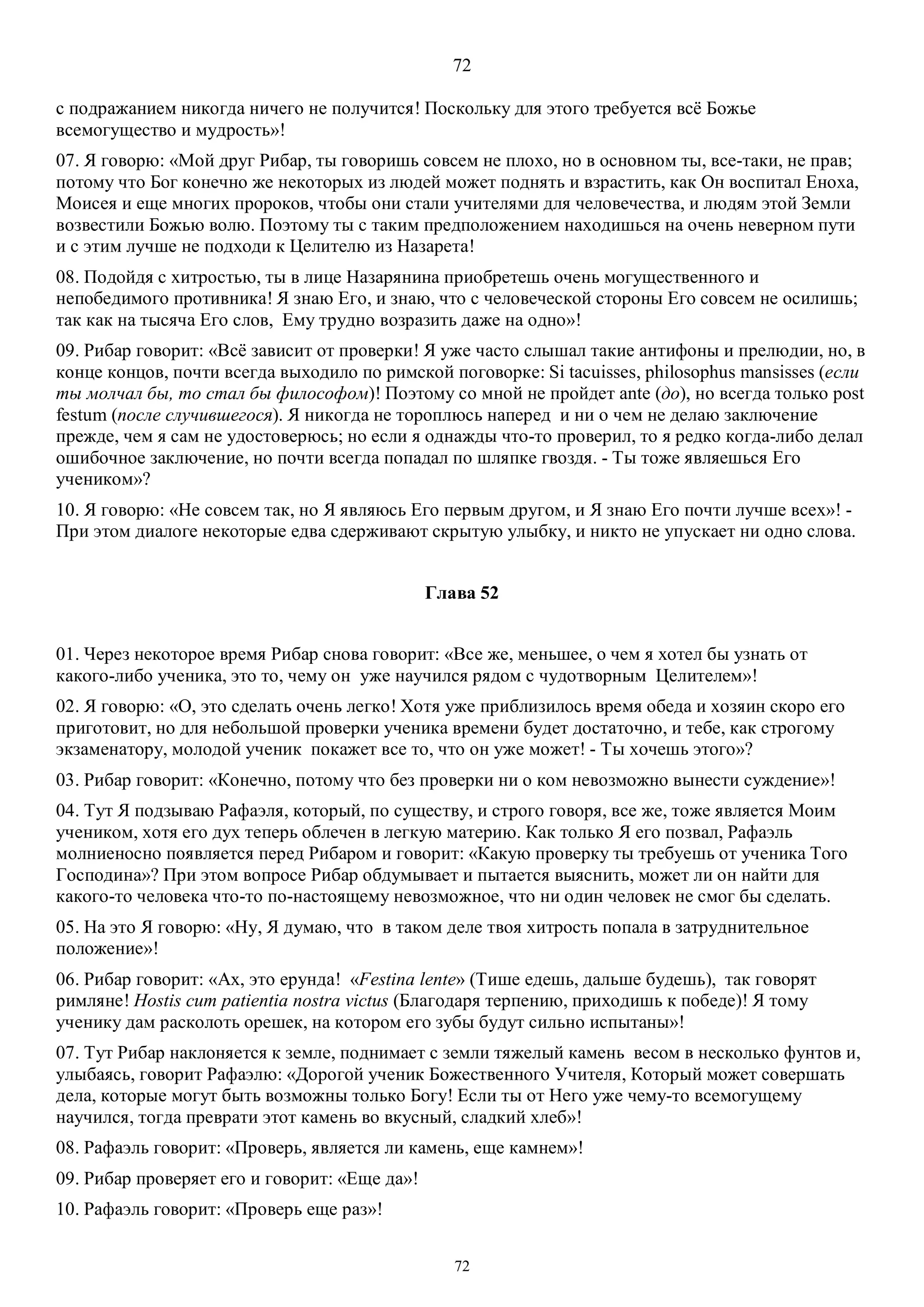 72
72
с подражанием никогда ничего не получится! Поскольку для этого требуется всё Божье
всемогущество и мудрость»!
07. Я говорю: «Мой друг Рибар, ты говоришь совсем не плохо, но в основном ты, все-таки, не прав;
потому что Бог конечно же некоторых из людей может поднять и взрастить, как Он воспитал Еноха,
Моисея и еще многих пророков, чтобы они стали учителями для человечества, и людям этой Земли
возвестили Божью волю. Поэтому ты с таким предположением находишься на очень неверном пути
и с этим лучше не подходи к Целителю из Назарета!
08. Подойдя с хитростью, ты в лице Назарянина приобретешь очень могущественного и
непобедимого противника! Я знаю Его, и знаю, что с человеческой стороны Его совсем не осилишь;
так как на тысяча Его слов, Ему трудно возразить даже на одно»!
09. Рибар говорит: «Всё зависит от проверки! Я уже часто слышал такие антифоны и прелюдии, но, в
конце концов, почти всегда выходило по римской поговорке: Si tacuisses, philosophus mansisses (если
ты молчал бы, то стал бы философом)! Поэтому со мной не пройдет ante (до), но всегда только post
festum (после случившегося). Я никогда не тороплюсь наперед и ни о чем не делаю заключение
прежде, чем я сам не удостоверюсь; но если я однажды что-то проверил, то я редко когда-либо делал
ошибочное заключение, но почти всегда попадал по шляпке гвоздя. - Ты тоже являешься Его
учеником»?
10. Я говорю: «Не совсем так, но Я являюсь Его первым другом, и Я знаю Его почти лучше всех»! -
При этом диалоге некоторые едва сдерживают скрытую улыбку, и никто не упускает ни одно слова.
Глава 52
01. Через некоторое время Рибар снова говорит: «Все же, меньшее, о чем я хотел бы узнать от
какого-либо ученика, это то, чему он уже научился рядом с чудотворным Целителем»!
02. Я говорю: «О, это сделать очень легко! Хотя уже приблизилось время обеда и хозяин скоро его
приготовит, но для небольшой проверки ученика времени будет достаточно, и тебе, как строгому
экзаменатору, молодой ученик покажет все то, что он уже может! - Ты хочешь этого»?
03. Рибар говорит: «Конечно, потому что без проверки ни о ком невозможно вынести суждение»!
04. Тут Я подзываю Рафаэля, который, по существу, и строго говоря, все же, тоже является Моим
учеником, хотя его дух теперь облечен в легкую материю. Как только Я его позвал, Рафаэль
молниеносно появляется перед Рибаром и говорит: «Какую проверку ты требуешь от ученика Того
Господина»? При этом вопросе Рибар обдумывает и пытается выяснить, может ли он найти для
какого-то человека что-то по-настоящему невозможное, что ни один человек не смог бы сделать.
05. На это Я говорю: «Ну, Я думаю, что в таком деле твоя хитрость попала в затруднительное
положение»!
06. Рибар говорит: «Ах, это ерунда! «Festina lente» (Тише едешь, дальше будешь), так говорят
римляне! Hostis cum patientia nostra victus (Благодаря терпению, приходишь к победе)! Я тому
ученику дам расколоть орешек, на котором его зубы будут сильно испытаны»!
07. Тут Рибар наклоняется к земле, поднимает с земли тяжелый камень весом в несколько фунтов и,
улыбаясь, говорит Рафаэлю: «Дорогой ученик Божественного Учителя, Который может совершать
дела, которые могут быть возможны только Богу! Если ты от Него уже чему-то всемогущему
научился, тогда преврати этот камень во вкусный, сладкий хлеб»!
08. Рафаэль говорит: «Проверь, является ли камень, еще камнем»!
09. Рибар проверяет его и говорит: «Еще да»!
10. Рафаэль говорит: «Проверь еще раз»!
 