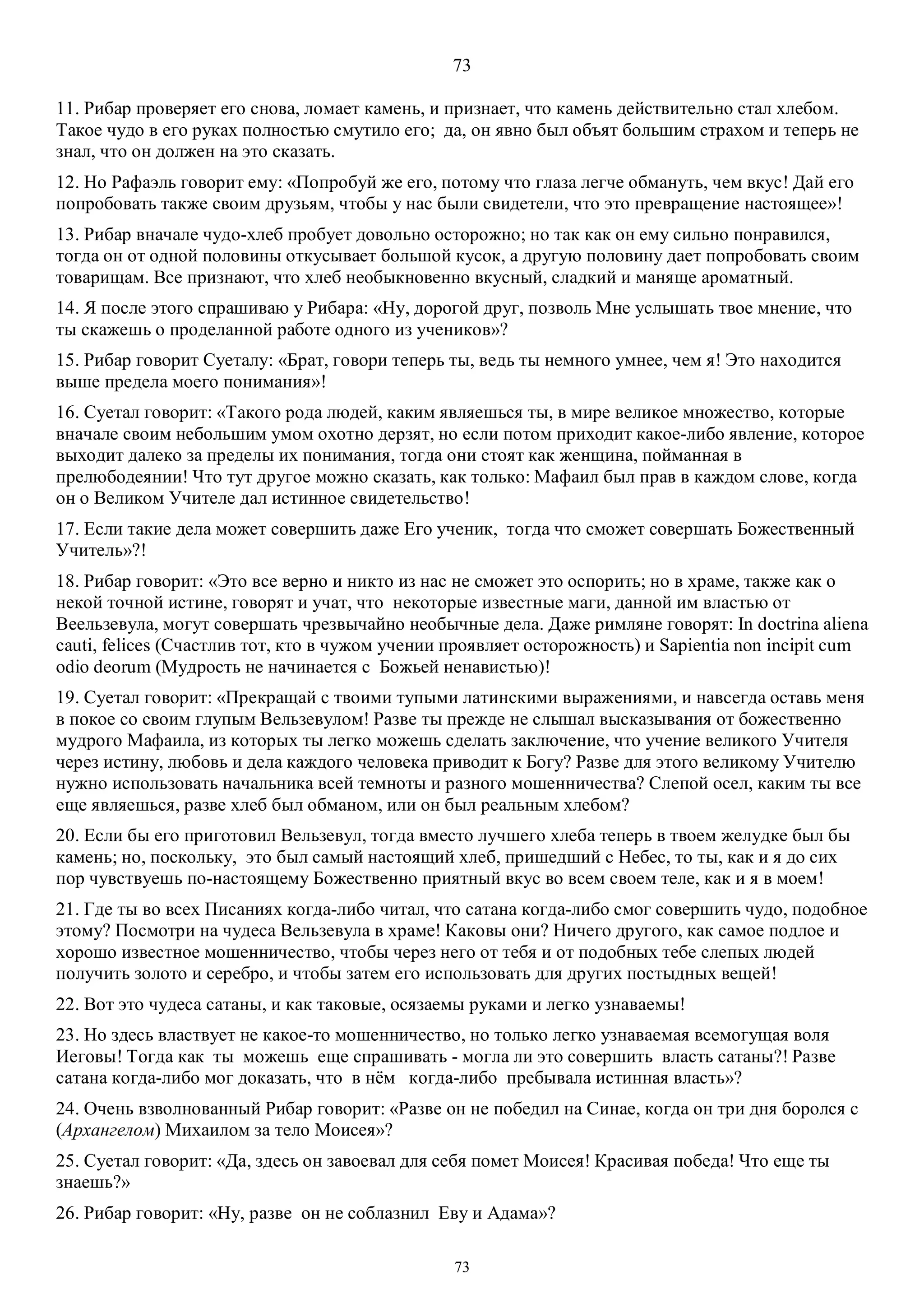 73
73
11. Рибар проверяет его снова, ломает камень, и признает, что камень действительно стал хлебом.
Такое чудо в его руках полностью смутило его; да, он явно был объят большим страхом и теперь не
знал, что он должен на это сказать.
12. Но Рафаэль говорит ему: «Попробуй же его, потому что глаза легче обмануть, чем вкус! Дай его
попробовать также своим друзьям, чтобы у нас были свидетели, что это превращение настоящее»!
13. Рибар вначале чудо-хлеб пробует довольно осторожно; но так как он ему сильно понравился,
тогда он от одной половины откусывает большой кусок, а другую половину дает попробовать своим
товарищам. Все признают, что хлеб необыкновенно вкусный, сладкий и маняще ароматный.
14. Я после этого спрашиваю у Рибара: «Ну, дорогой друг, позволь Мне услышать твое мнение, что
ты скажешь о проделанной работе одного из учеников»?
15. Рибар говорит Суеталу: «Брат, говори теперь ты, ведь ты немного умнее, чем я! Это находится
выше предела моего понимания»!
16. Суетал говорит: «Такого рода людей, каким являешься ты, в мире великое множество, которые
вначале своим небольшим умом охотно дерзят, но если потом приходит какое-либо явление, которое
выходит далеко за пределы их понимания, тогда они стоят как женщина, пойманная в
прелюбодеянии! Что тут другое можно сказать, как только: Maфаил был прав в каждом слове, когда
он о Великом Учителе дал истинное свидетельство!
17. Если такие дела может совершить даже Его ученик, тогда что сможет совершать Божественный
Учитель»?!
18. Рибар говорит: «Это все верно и никто из нас не сможет это оспорить; но в храме, также как о
некой точной истине, говорят и учат, что некоторые известные маги, данной им властью от
Веельзевула, могут совершать чрезвычайно необычные дела. Даже римляне говорят: In doctrina aliena
cauti, felices (Счастлив тот, кто в чужом учении проявляет осторожность) и Sapientia non incipit cum
odio deorum (Мудрость не начинается с Божьей ненавистью)!
19. Суетал говорит: «Прекращай с твоими тупыми латинскими выражениями, и навсегда оставь меня
в покое со своим глупым Вельзевулом! Разве ты прежде не слышал высказывания от божественно
мудрого Maфаила, из которых ты легко можешь сделать заключение, что учение великого Учителя
через истину, любовь и дела каждого человека приводит к Богу? Разве для этого великому Учителю
нужно использовать начальника всей темноты и разного мошенничества? Слепой осел, каким ты все
еще являешься, разве хлеб был обманом, или он был реальным хлебом?
20. Если бы его приготовил Вельзевул, тогда вместо лучшего хлеба теперь в твоем желудке был бы
камень; но, поскольку, это был самый настоящий хлеб, пришедший с Небес, то ты, как и я до сих
пор чувствуешь по-настоящему Божественно приятный вкус во всем своем теле, как и я в моем!
21. Где ты во всех Писаниях когда-либо читал, что сатана когда-либо смог совершить чудо, подобное
этому? Посмотри на чудеса Вельзевула в храме! Каковы они? Ничего другого, как самое подлое и
хорошо известное мошенничество, чтобы через него от тебя и от подобных тебе слепых людей
получить золото и серебро, и чтобы затем его использовать для других постыдных вещей!
22. Вот это чудеса сатаны, и как таковые, осязаемы руками и легко узнаваемы!
23. Но здесь властвует не какое-то мошенничество, но только легко узнаваемая всемогущая воля
Иеговы! Тогда как ты можешь еще спрашивать - могла ли это совершить власть сатаны?! Разве
сатана когда-либо мог доказать, что в нём когда-либо пребывала истинная власть»?
24. Очень взволнованный Рибар говорит: «Разве он не победил на Синае, когда он три дня боролся с
(Архангелом) Михаилом за тело Моисея»?
25. Суетал говорит: «Да, здесь он завоевал для себя помет Моисея! Красивая победа! Что еще ты
знаешь?»
26. Рибар говорит: «Ну, разве он не соблазнил Еву и Адама»?
 