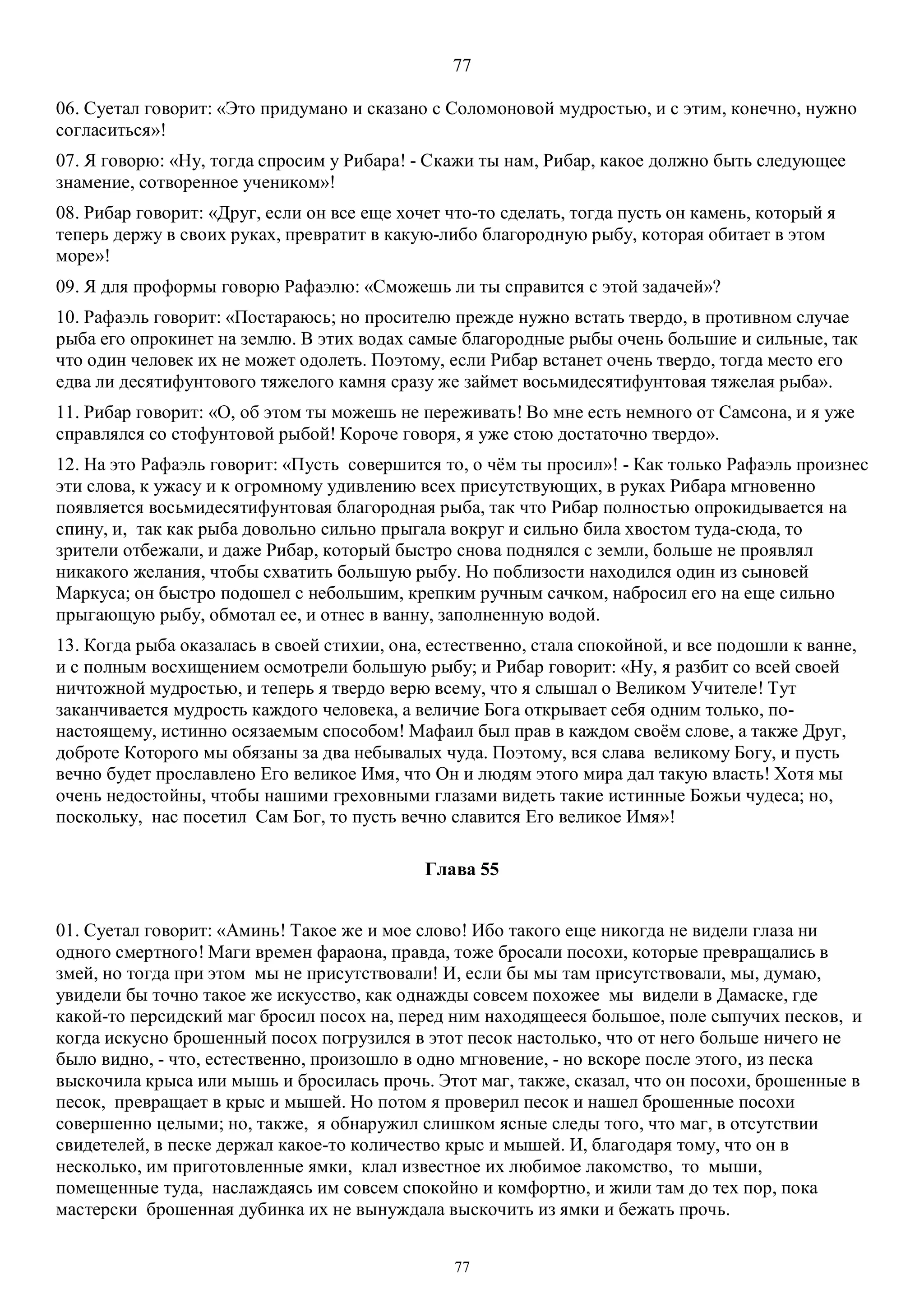 77
77
06. Суетал говорит: «Это придумано и сказано с Соломоновой мудростью, и с этим, конечно, нужно
согласиться»!
07. Я говорю: «Ну, тогда спросим у Рибара! - Скажи ты нам, Рибар, какое должно быть следующее
знамение, сотворенное учеником»!
08. Рибар говорит: «Друг, если он все еще хочет что-то сделать, тогда пусть он камень, который я
теперь держу в своих руках, превратит в какую-либо благородную рыбу, которая обитает в этом
море»!
09. Я для проформы говорю Рафаэлю: «Сможешь ли ты справится с этой задачей»?
10. Рафаэль говорит: «Постараюсь; но просителю прежде нужно встать твердо, в противном случае
рыба его опрокинет на землю. В этих водах самые благородные рыбы очень большие и сильные, так
что один человек их не может одолеть. Поэтому, если Рибар встанет очень твердо, тогда место его
едва ли десятифунтового тяжелого камня сразу же займет восьмидесятифунтовая тяжелая рыба».
11. Рибар говорит: «О, об этом ты можешь не переживать! Во мне есть немного от Самсона, и я уже
справлялся со стофунтовой рыбой! Короче говоря, я уже стою достаточно твердо».
12. На это Рафаэль говорит: «Пусть совершится то, о чём ты просил»! - Как только Рафаэль произнес
эти слова, к ужасу и к огромному удивлению всех присутствующих, в руках Рибара мгновенно
появляется восьмидесятифунтовая благородная рыба, так что Рибар полностью опрокидывается на
спину, и, так как рыба довольно сильно прыгала вокруг и сильно била хвостом туда-сюда, то
зрители отбежали, и даже Рибар, который быстро снова поднялся с земли, больше не проявлял
никакого желания, чтобы схватить большую рыбу. Но поблизости находился один из сыновей
Маркуса; он быстро подошел с небольшим, крепким ручным сачком, набросил его на еще сильно
прыгающую рыбу, обмотал ее, и отнес в ванну, заполненную водой.
13. Когда рыба оказалась в своей стихии, она, естественно, стала спокойной, и все подошли к ванне,
и с полным восхищением осмотрели большую рыбу; и Рибар говорит: «Ну, я разбит со всей своей
ничтожной мудростью, и теперь я твердо верю всему, что я слышал о Великом Учителе! Тут
заканчивается мудрость каждого человека, а величие Бога открывает себя одним только, по-
настоящему, истинно осязаемым способом! Мафаил был прав в каждом своём слове, а также Друг,
доброте Которого мы обязаны за два небывалых чуда. Поэтому, вся слава великому Богу, и пусть
вечно будет прославлено Его великое Имя, что Он и людям этого мира дал такую власть! Хотя мы
очень недостойны, чтобы нашими греховными глазами видеть такие истинные Божьи чудеса; но,
поскольку, нас посетил Сам Бог, то пусть вечно славится Его великое Имя»!
Глава 55
01. Суетал говорит: «Аминь! Такое же и мое слово! Ибо такого еще никогда не видели глаза ни
одного смертного! Маги времен фараона, правда, тоже бросали посохи, которые превращались в
змей, но тогда при этом мы не присутствовали! И, если бы мы там присутствовали, мы, думаю,
увидели бы точно такое же искусство, как однажды совсем похожее мы видели в Дамаске, где
какой-то персидский маг бросил посох на, перед ним находящееся большое, поле сыпучих песков, и
когда искусно брошенный посох погрузился в этот песок настолько, что от него больше ничего не
было видно, - что, естественно, произошло в одно мгновение, - но вскоре после этого, из песка
выскочила крыса или мышь и бросилась прочь. Этот маг, также, сказал, что он посохи, брошенные в
песок, превращает в крыс и мышей. Но потом я проверил песок и нашел брошенные посохи
совершенно целыми; но, также, я обнаружил слишком ясные следы того, что маг, в отсутствии
свидетелей, в песке держал какое-то количество крыс и мышей. И, благодаря тому, что он в
несколько, им приготовленные ямки, клал известное их любимое лакомство, то мыши,
помещенные туда, наслаждаясь им совсем спокойно и комфортно, и жили там до тех пор, пока
мастерски брошенная дубинка их не вынуждала выскочить из ямки и бежать прочь.
 