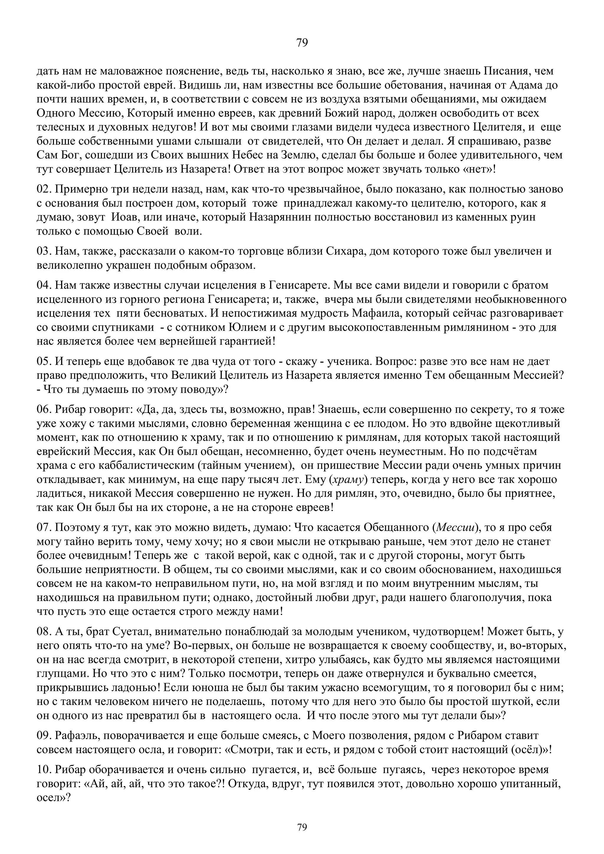 79
79
дать нам не маловажное пояснение, ведь ты, насколько я знаю, все же, лучше знаешь Писания, чем
какой-либо простой еврей. Видишь ли, нам известны все большие обетования, начиная от Адама до
почти наших времен, и, в соответствии с совсем не из воздуха взятыми обещаниями, мы ожидаем
Одного Мессию, Который именно евреев, как древний Божий народ, должен освободить от всех
телесных и духовных недугов! И вот мы своими глазами видели чудеса известного Целителя, и еще
больше собственными ушами слышали от свидетелей, что Он делает и делал. Я спрашиваю, разве
Сам Бог, сошедши из Своих вышних Небес на Землю, сделал бы больше и более удивительного, чем
тут совершает Целитель из Назарета! Ответ на этот вопрос может звучать только «нет»!
02. Примерно три недели назад, нам, как что-то чрезвычайное, было показано, как полностью заново
с основания был построен дом, который тоже принадлежал какому-то целителю, которого, как я
думаю, зовут Иоав, или иначе, который Назаряннин полностью восстановил из каменных руин
только с помощью Своей воли.
03. Нам, также, рассказали о каком-то торговце вблизи Сихара, дом которого тоже был увеличен и
великолепно украшен подобным образом.
04. Нам также известны случаи исцеления в Генисарете. Мы все сами видели и говорили с братом
исцеленного из горного региона Генисарета; и, также, вчера мы были свидетелями необыкновенного
исцеления тех пяти бесноватых. И непостижимая мудрость Мафаила, который сейчас разговаривает
со своими спутниками - с сотником Юлием и с другим высокопоставленным римлянином - это для
нас является более чем вернейшей гарантией!
05. И теперь еще вдобавок те два чуда от того - скажу - ученика. Вопрос: разве это все нам не дает
право предположить, что Великий Целитель из Назарета является именно Тем обещанным Мессией?
- Что ты думаешь по этому поводу»?
06. Рибар говорит: «Да, да, здесь ты, возможно, прав! Знаешь, если совершенно по секрету, то я тоже
уже хожу с такими мыслями, словно беременная женщина с ее плодом. Но это вдвойне щекотливый
момент, как по отношению к храму, так и по отношению к римлянам, для которых такой настоящий
еврейский Мессия, как Он был обещан, несомненно, будет очень неуместным. Но по подсчётам
храма с его каббалистическим (тайным учением), он пришествие Мессии ради очень умных причин
откладывает, как минимум, на еще пару тысяч лет. Ему (храму) теперь, когда у него все так хорошо
ладиться, никакой Мессия совершенно не нужен. Но для римлян, это, очевидно, было бы приятнее,
так как Он был бы на их стороне, а не на стороне евреев!
07. Поэтому я тут, как это можно видеть, думаю: Что касается Обещанного (Мессии), то я про себя
могу тайно верить тому, чему хочу; но я свои мысли не открываю раньше, чем этот дело не станет
более очевидным! Теперь же с такой верой, как с одной, так и с другой стороны, могут быть
большие неприятности. В общем, ты со своими мыслями, как и со своим обоснованием, находишься
совсем не на каком-то неправильном пути, но, на мой взгляд и по моим внутренним мыслям, ты
находишься на правильном пути; однако, достойный любви друг, ради нашего благополучия, пока
что пусть это еще остается строго между нами!
08. А ты, брат Суетал, внимательно понаблюдай за молодым учеником, чудотворцем! Может быть, у
него опять что-то на уме? Во-первых, он больше не возвращается к своему сообществу, и, во-вторых,
он на нас всегда смотрит, в некоторой степени, хитро улыбаясь, как будто мы являемся настоящими
глупцами. Но что это с ним? Только посмотри, теперь он даже отвернулся и буквально смеется,
прикрывшись ладонью! Если юноша не был бы таким ужасно всемогущим, то я поговорил бы с ним;
но с таким человеком ничего не поделаешь, потому что для него это было бы простой шуткой, если
он одного из нас превратил бы в настоящего осла. И что после этого мы тут делали бы»?
09. Рафаэль, поворачивается и еще больше смеясь, с Моего позволения, рядом с Рибаром ставит
совсем настоящего осла, и говорит: «Смотри, так и есть, и рядом с тобой стоит настоящий (осёл)»!
10. Рибар оборачивается и очень сильно пугается, и, всё больше пугаясь, через некоторое время
говорит: «Ай, ай, ай, что это такое?! Откуда, вдруг, тут появился этот, довольно хорошо упитанный,
осел»?
 