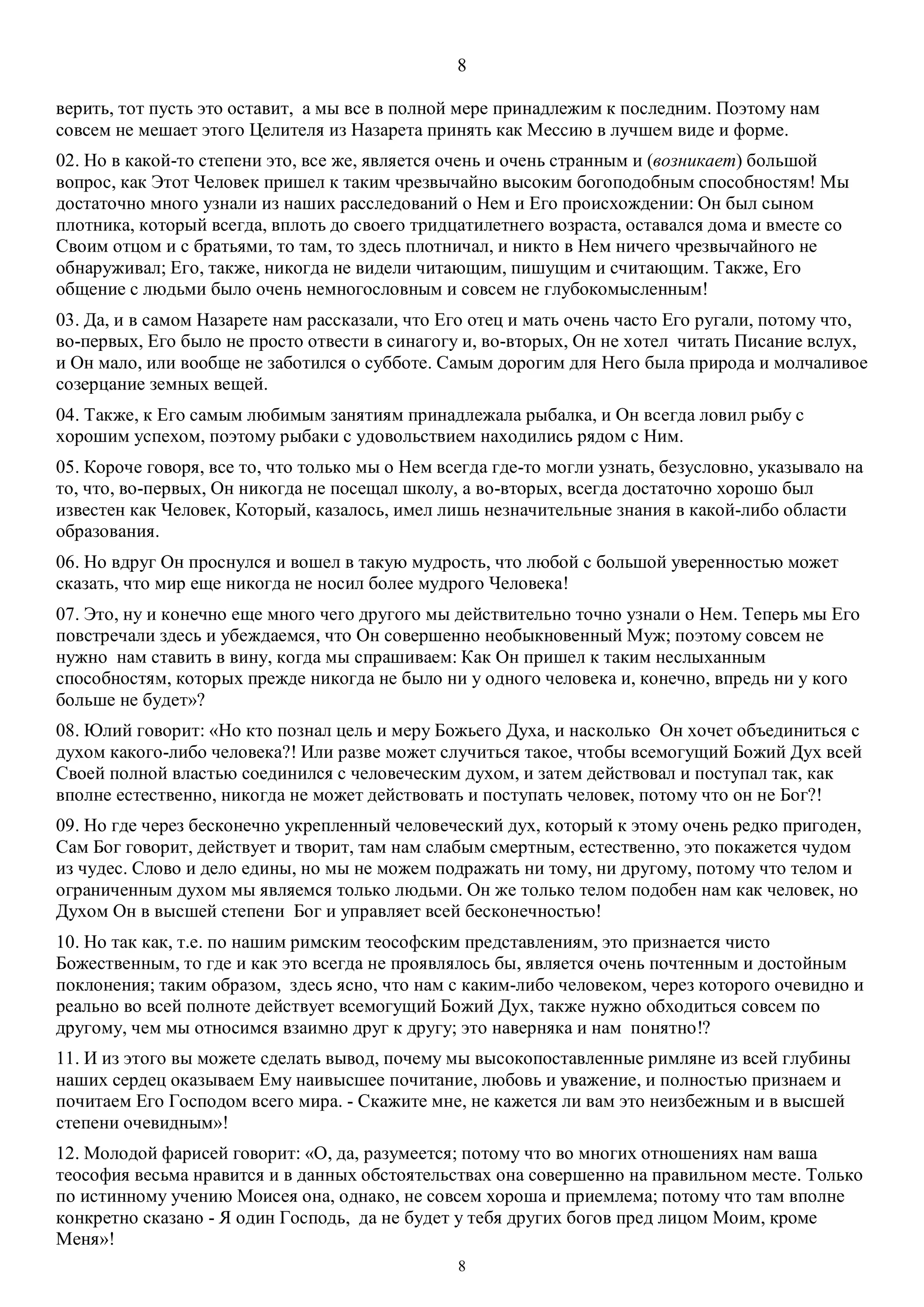 8
8
верить, тот пусть это оставит, а мы все в полной мере принадлежим к последним. Поэтому нам
совсем не мешает этого Целителя из Назарета принять как Мессию в лучшем виде и форме.
02. Но в какой-то степени это, все же, является очень и очень странным и (возникает) большой
вопрос, как Этот Человек пришел к таким чрезвычайно высоким богоподобным способностям! Мы
достаточно много узнали из наших расследований о Нем и Его происхождении: Он был сыном
плотника, который всегда, вплоть до своего тридцатилетнего возраста, оставался дома и вместе со
Своим отцом и с братьями, то там, то здесь плотничал, и никто в Нем ничего чрезвычайного не
обнаруживал; Его, также, никогда не видели читающим, пишущим и считающим. Также, Его
общение с людьми было очень немногословным и совсем не глубокомысленным!
03. Да, и в самом Назарете нам рассказали, что Его отец и мать очень часто Его ругали, потому что,
во-первых, Его было не просто отвести в синагогу и, во-вторых, Он не хотел читать Писание вслух,
и Он мало, или вообще не заботился о субботе. Самым дорогим для Него была природа и молчаливое
созерцание земных вещей.
04. Также, к Его самым любимым занятиям принадлежала рыбалка, и Он всегда ловил рыбу с
хорошим успехом, поэтому рыбаки с удовольствием находились рядом с Ним.
05. Короче говоря, все то, что только мы о Нем всегда где-то могли узнать, безусловно, указывало на
то, что, во-первых, Он никогда не посещал школу, а во-вторых, всегда достаточно хорошо был
известен как Человек, Который, казалось, имел лишь незначительные знания в какой-либо области
образования.
06. Но вдруг Он проснулся и вошел в такую мудрость, что любой с большой уверенностью может
сказать, что мир еще никогда не носил более мудрого Человека!
07. Это, ну и конечно еще много чего другого мы действительно точно узнали о Нем. Теперь мы Его
повстречали здесь и убеждаемся, что Он совершенно необыкновенный Муж; поэтому совсем не
нужно нам ставить в вину, когда мы спрашиваем: Как Он пришел к таким неслыханным
способностям, которых прежде никогда не было ни у одного человека и, конечно, впредь ни у кого
больше не будет»?
08. Юлий говорит: «Но кто познал цель и меру Божьего Духа, и насколько Он хочет объединиться с
духом какого-либо человека?! Или разве может случиться такое, чтобы всемогущий Божий Дух всей
Своей полной властью соединился с человеческим духом, и затем действовал и поступал так, как
вполне естественно, никогда не может действовать и поступать человек, потому что он не Бог?!
09. Но где через бесконечно укрепленный человеческий дух, который к этому очень редко пригоден,
Сам Бог говорит, действует и творит, там нам слабым смертным, естественно, это покажется чудом
из чудес. Слово и дело едины, но мы не можем подражать ни тому, ни другому, потому что телом и
ограниченным духом мы являемся только людьми. Он же только телом подобен нам как человек, но
Духом Он в высшей степени Бог и управляет всей бесконечностью!
10. Но так как, т.е. по нашим римским теософским представлениям, это признается чисто
Божественным, то где и как это всегда не проявлялось бы, является очень почтенным и достойным
поклонения; таким образом, здесь ясно, что нам с каким-либо человеком, через которого очевидно и
реально во всей полноте действует всемогущий Божий Дух, также нужно обходиться совсем по
другому, чем мы относимся взаимно друг к другу; это наверняка и нам понятно!?
11. И из этого вы можете сделать вывод, почему мы высокопоставленные римляне из всей глубины
наших сердец оказываем Ему наивысшее почитание, любовь и уважение, и полностью признаем и
почитаем Его Господом всего мира. - Скажите мне, не кажется ли вам это неизбежным и в высшей
степени очевидным»!
12. Молодой фарисей говорит: «О, да, разумеется; потому что во многих отношениях нам ваша
теософия весьма нравится и в данных обстоятельствах она совершенно на правильном месте. Только
по истинному учению Моисея она, однако, не совсем хороша и приемлема; потому что там вполне
конкретно сказано - Я один Господь, да не будет у тебя других богов пред лицом Моим, кроме
Меня»!
 