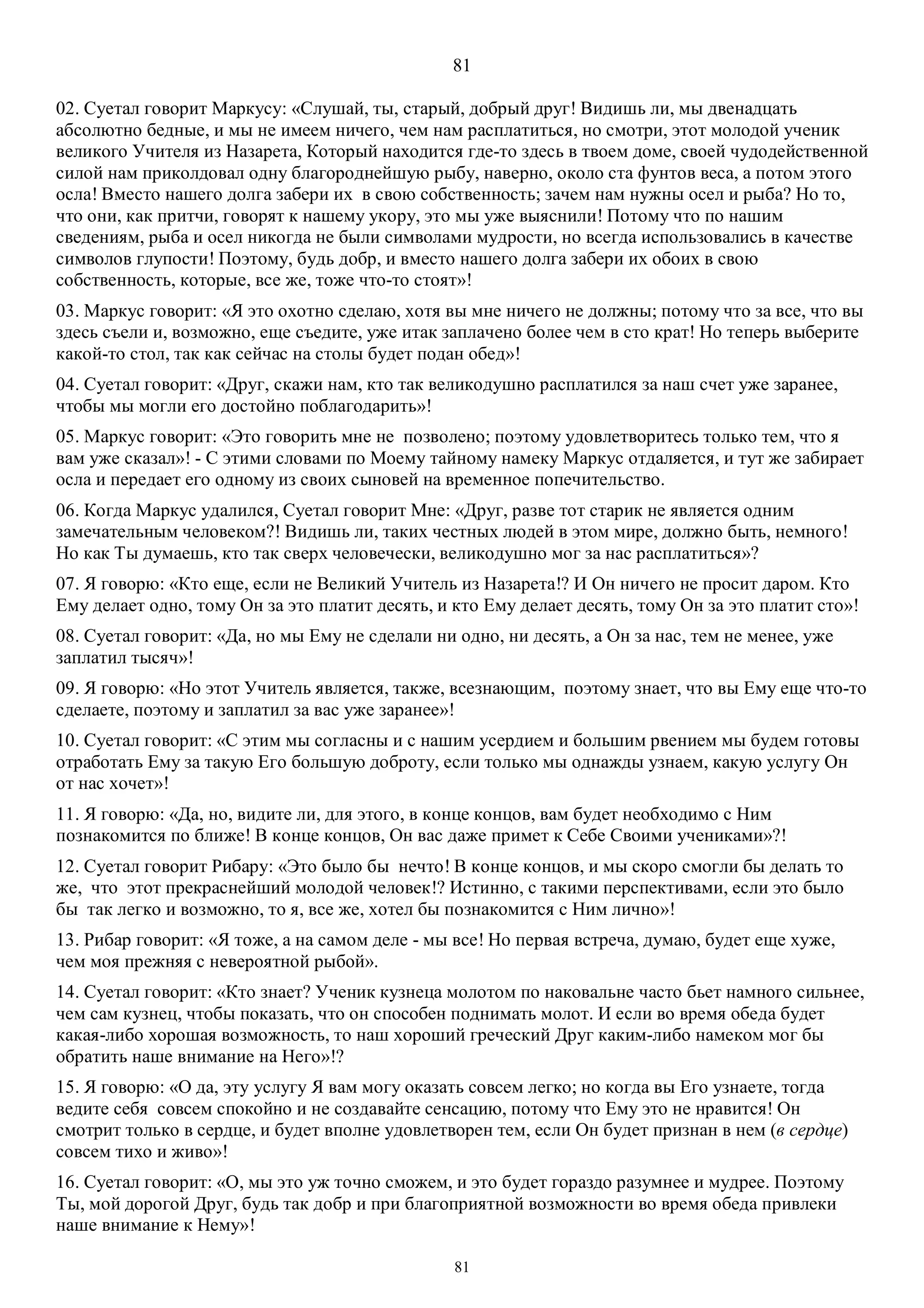 81
81
02. Суетал говорит Маркусу: «Слушай, ты, старый, добрый друг! Видишь ли, мы двенадцать
абсолютно бедные, и мы не имеем ничего, чем нам расплатиться, но смотри, этот молодой ученик
великого Учителя из Назарета, Который находится где-то здесь в твоем доме, своей чудодейственной
силой нам приколдовал одну благороднейшую рыбу, наверно, около ста фунтов веса, а потом этого
осла! Вместо нашего долга забери их в свою собственность; зачем нам нужны осел и рыба? Но то,
что они, как притчи, говорят к нашему укору, это мы уже выяснили! Потому что по нашим
сведениям, рыба и осел никогда не были символами мудрости, но всегда использовались в качестве
символов глупости! Поэтому, будь добр, и вместо нашего долга забери их обоих в свою
собственность, которые, все же, тоже что-то стоят»!
03. Маркус говорит: «Я это охотно сделаю, хотя вы мне ничего не должны; потому что за все, что вы
здесь съели и, возможно, еще съедите, уже итак заплачено более чем в сто крат! Но теперь выберите
какой-то стол, так как сейчас на столы будет подан обед»!
04. Суетал говорит: «Друг, скажи нам, кто так великодушно расплатился за наш счет уже заранее,
чтобы мы могли его достойно поблагодарить»!
05. Маркус говорит: «Это говорить мне не позволено; поэтому удовлетворитесь только тем, что я
вам уже сказал»! - С этими словами по Моему тайному намеку Маркус отдаляется, и тут же забирает
осла и передает его одному из своих сыновей на временное попечительство.
06. Когда Маркус удалился, Суетал говорит Мне: «Друг, разве тот старик не является одним
замечательным человеком?! Видишь ли, таких честных людей в этом мире, должно быть, немного!
Но как Ты думаешь, кто так сверх человечески, великодушно мог за нас расплатиться»?
07. Я говорю: «Кто еще, если не Великий Учитель из Назарета!? И Он ничего не просит даром. Кто
Ему делает одно, тому Он за это платит десять, и кто Ему делает десять, тому Он за это платит сто»!
08. Суетал говорит: «Да, но мы Ему не сделали ни одно, ни десять, а Он за нас, тем не менее, уже
заплатил тысяч»!
09. Я говорю: «Но этот Учитель является, также, всезнающим, поэтому знает, что вы Ему еще что-то
сделаете, поэтому и заплатил за вас уже заранее»!
10. Суетал говорит: «С этим мы согласны и с нашим усердием и большим рвением мы будем готовы
отработать Ему за такую Его большую доброту, если только мы однажды узнаем, какую услугу Он
от нас хочет»!
11. Я говорю: «Да, но, видите ли, для этого, в конце концов, вам будет необходимо с Ним
познакомится по ближе! В конце концов, Он вас даже примет к Себе Своими учениками»?!
12. Суетал говорит Рибару: «Это было бы нечто! В конце концов, и мы скоро смогли бы делать то
же, что этот прекраснейший молодой человек!? Истинно, с такими перспективами, если это было
бы так легко и возможно, то я, все же, хотел бы познакомится с Ним лично»!
13. Рибар говорит: «Я тоже, а на самом деле - мы все! Но первая встреча, думаю, будет еще хуже,
чем моя прежняя с невероятной рыбой».
14. Суетал говорит: «Кто знает? Ученик кузнеца молотом по наковальне часто бьет намного сильнее,
чем сам кузнец, чтобы показать, что он способен поднимать молот. И если во время обеда будет
какая-либо хорошая возможность, то наш хороший греческий Друг каким-либо намеком мог бы
обратить наше внимание на Него»!?
15. Я говорю: «О да, эту услугу Я вам могу оказать совсем легко; но когда вы Его узнаете, тогда
ведите себя совсем спокойно и не создавайте сенсацию, потому что Ему это не нравится! Он
смотрит только в сердце, и будет вполне удовлетворен тем, если Он будет признан в нем (в сердце)
совсем тихо и живо»!
16. Суетал говорит: «О, мы это уж точно сможем, и это будет гораздо разумнее и мудрее. Поэтому
Ты, мой дорогой Друг, будь так добр и при благоприятной возможности во время обеда привлеки
наше внимание к Нему»!
 