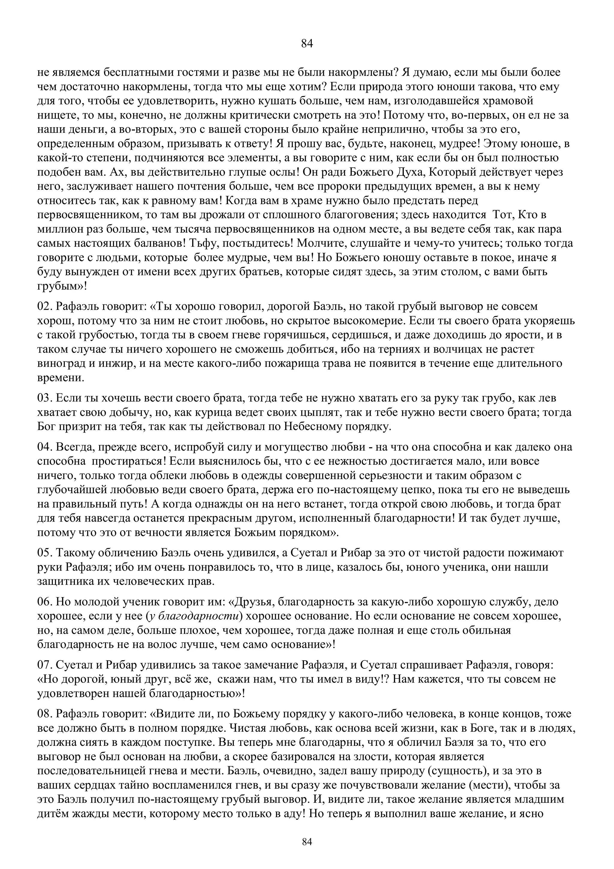 84
84
не являемся бесплатными гостями и разве мы не были накормлены? Я думаю, если мы были более
чем достаточно накормлены, тогда что мы еще хотим? Если природа этого юноши такова, что ему
для того, чтобы ее удовлетворить, нужно кушать больше, чем нам, изголодавшейся храмовой
нищете, то мы, конечно, не должны критически смотреть на это! Потому что, во-первых, он ел не за
наши деньги, а во-вторых, это с вашей стороны было крайне неприлично, чтобы за это его,
определенным образом, призывать к ответу! Я прошу вас, будьте, наконец, мудрее! Этому юноше, в
какой-то степени, подчиняются все элементы, а вы говорите с ним, как если бы он был полностью
подобен вам. Ах, вы действительно глупые ослы! Он ради Божьего Духа, Который действует через
него, заслуживает нашего почтения больше, чем все пророки предыдущих времен, а вы к нему
относитесь так, как к равному вам! Когда вам в храме нужно было предстать перед
первосвященником, то там вы дрожали от сплошного благоговения; здесь находится Тот, Кто в
миллион раз больше, чем тысяча первосвященников на одном месте, а вы ведете себя так, как пара
самых настоящих балванов! Тьфу, постыдитесь! Молчите, слушайте и чему-то учитесь; только тогда
говорите с людьми, которые более мудрые, чем вы! Но Божьего юношу оставьте в покое, иначе я
буду вынужден от имени всех других братьев, которые сидят здесь, за этим столом, с вами быть
грубым»!
02. Рафаэль говорит: «Ты хорошо говорил, дорогой Баэль, но такой грубый выговор не совсем
хорош, потому что за ним не стоит любовь, но скрытое высокомерие. Если ты своего брата укоряешь
с такой грубостью, тогда ты в своем гневе горячишься, сердишься, и даже доходишь до ярости, и в
таком случае ты ничего хорошего не сможешь добиться, ибо на терниях и волчицах не растет
виноград и инжир, и на месте какого-либо пожарища трава не появится в течение еще длительного
времени.
03. Если ты хочешь вести своего брата, тогда тебе не нужно хватать его за руку так грубо, как лев
хватает свою добычу, но, как курица ведет своих цыплят, так и тебе нужно вести своего брата; тогда
Бог призрит на тебя, так как ты действовал по Небесному порядку.
04. Всегда, прежде всего, испробуй силу и могущество любви - на что она способна и как далеко она
способна простираться! Если выяснилось бы, что с ее нежностью достигается мало, или вовсе
ничего, только тогда облеки любовь в одежды совершенной серьезности и таким образом с
глубочайшей любовью веди своего брата, держа его по-настоящему цепко, пока ты его не выведешь
на правильный путь! А когда однажды он на него встанет, тогда открой свою любовь, и тогда брат
для тебя навсегда останется прекрасным другом, исполненный благодарности! И так будет лучше,
потому что это от вечности является Божьим порядком».
05. Такому обличению Баэль очень удивился, а Суетал и Рибар за это от чистой радости пожимают
руки Рафаэля; ибо им очень понравилось то, что в лице, казалось бы, юного ученика, они нашли
защитника их человеческих прав.
06. Но молодой ученик говорит им: «Друзья, благодарность за какую-либо хорошую службу, дело
хорошее, если у нее (у благодарности) хорошее основание. Но если основание не совсем хорошее,
но, на самом деле, больше плохое, чем хорошее, тогда даже полная и еще столь обильная
благодарность не на волос лучше, чем само основание»!
07. Суетал и Рибар удивились за такое замечание Рафаэля, и Суетал спрашивает Рафаэля, говоря:
«Но дорогой, юный друг, всё же, скажи нам, что ты имел в виду!? Нам кажется, что ты совсем не
удовлетворен нашей благодарностью»!
08. Рафаэль говорит: «Видите ли, по Божьему порядку у какого-либо человека, в конце концов, тоже
все должно быть в полном порядке. Чистая любовь, как основа всей жизни, как в Боге, так и в людях,
должна сиять в каждом поступке. Вы теперь мне благодарны, что я обличил Баэля за то, что его
выговор не был основан на любви, а скорее базировался на злости, которая является
последовательницей гнева и мести. Баэль, очевидно, задел вашу природу (сущность), и за это в
ваших сердцах тайно воспламенился гнев, и вы сразу же почувствовали желание (мести), чтобы за
это Баэль получил по-настоящему грубый выговор. И, видите ли, такое желание является младшим
дитём жажды мести, которому место только в аду! Но теперь я выполнил ваше желание, и ясно
 