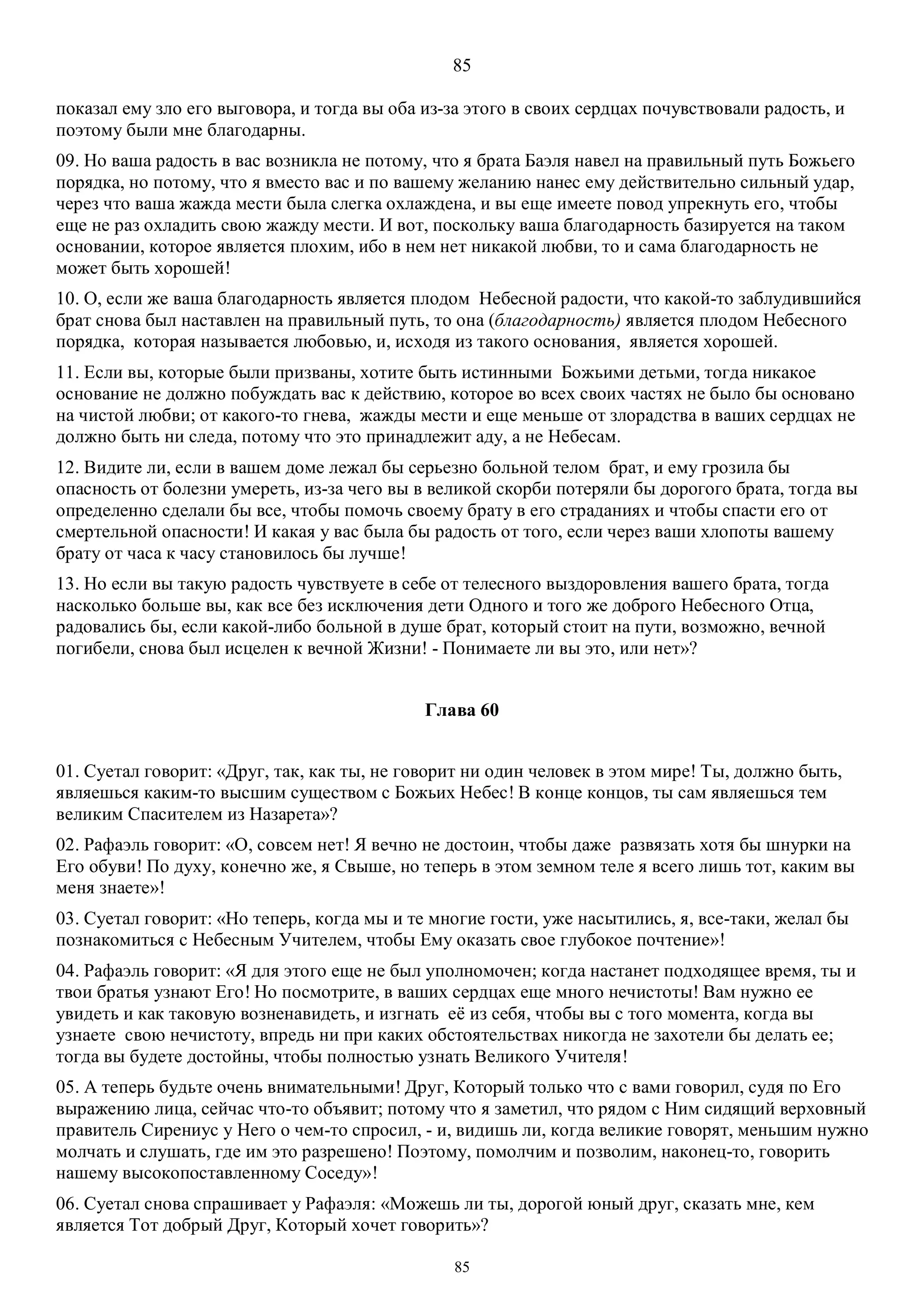 85
85
показал ему зло его выговора, и тогда вы оба из-за этого в своих сердцах почувствовали радость, и
поэтому были мне благодарны.
09. Но ваша радость в вас возникла не потому, что я брата Баэля навел на правильный путь Божьего
порядка, но потому, что я вместо вас и по вашему желанию нанес ему действительно сильный удар,
через что ваша жажда мести была слегка охлаждена, и вы еще имеете повод упрекнуть его, чтобы
еще не раз охладить свою жажду мести. И вот, поскольку ваша благодарность базируется на таком
основании, которое является плохим, ибо в нем нет никакой любви, то и сама благодарность не
может быть хорошей!
10. О, если же ваша благодарность является плодом Небесной радости, что какой-то заблудившийся
брат снова был наставлен на правильный путь, то она (благодарность) является плодом Небесного
порядка, которая называется любовью, и, исходя из такого основания, является хорошей.
11. Если вы, которые были призваны, хотите быть истинными Божьими детьми, тогда никакое
основание не должно побуждать вас к действию, которое во всех своих частях не было бы основано
на чистой любви; от какого-то гнева, жажды мести и еще меньше от злорадства в ваших сердцах не
должно быть ни следа, потому что это принадлежит аду, а не Небесам.
12. Видите ли, если в вашем доме лежал бы серьезно больной телом брат, и ему грозила бы
опасность от болезни умереть, из-за чего вы в великой скорби потеряли бы дорогого брата, тогда вы
определенно сделали бы все, чтобы помочь своему брату в его страданиях и чтобы спасти его от
смертельной опасности! И какая у вас была бы радость от того, если через ваши хлопоты вашему
брату от часа к часу становилось бы лучше!
13. Но если вы такую радость чувствуете в себе от телесного выздоровления вашего брата, тогда
насколько больше вы, как все без исключения дети Одного и того же доброго Небесного Отца,
радовались бы, если какой-либо больной в душе брат, который стоит на пути, возможно, вечной
погибели, снова был исцелен к вечной Жизни! - Понимаете ли вы это, или нет»?
Глава 60
01. Суетал говорит: «Друг, так, как ты, не говорит ни один человек в этом мире! Ты, должно быть,
являешься каким-то высшим существом с Божьих Небес! В конце концов, ты сам являешься тем
великим Спасителем из Назарета»?
02. Рафаэль говорит: «О, совсем нет! Я вечно не достоин, чтобы даже развязать хотя бы шнурки на
Его обуви! По духу, конечно же, я Свыше, но теперь в этом земном теле я всего лишь тот, каким вы
меня знаете»!
03. Суетал говорит: «Но теперь, когда мы и те многие гости, уже насытились, я, все-таки, желал бы
познакомиться с Небесным Учителем, чтобы Ему оказать свое глубокое почтение»!
04. Рафаэль говорит: «Я для этого еще не был уполномочен; когда настанет подходящее время, ты и
твои братья узнают Его! Но посмотрите, в ваших сердцах еще много нечистоты! Вам нужно ее
увидеть и как таковую возненавидеть, и изгнать её из себя, чтобы вы с того момента, когда вы
узнаете свою нечистоту, впредь ни при каких обстоятельствах никогда не захотели бы делать ее;
тогда вы будете достойны, чтобы полностью узнать Великого Учителя!
05. А теперь будьте очень внимательными! Друг, Который только что с вами говорил, судя по Его
выражению лица, сейчас что-то объявит; потому что я заметил, что рядом с Ним сидящий верховный
правитель Сирениус у Него о чем-то спросил, - и, видишь ли, когда великие говорят, меньшим нужно
молчать и слушать, где им это разрешено! Поэтому, помолчим и позволим, наконец-то, говорить
нашему высокопоставленному Соседу»!
06. Суетал снова спрашивает у Рафаэля: «Можешь ли ты, дорогой юный друг, сказать мне, кем
является Тот добрый Друг, Который хочет говорить»?
 