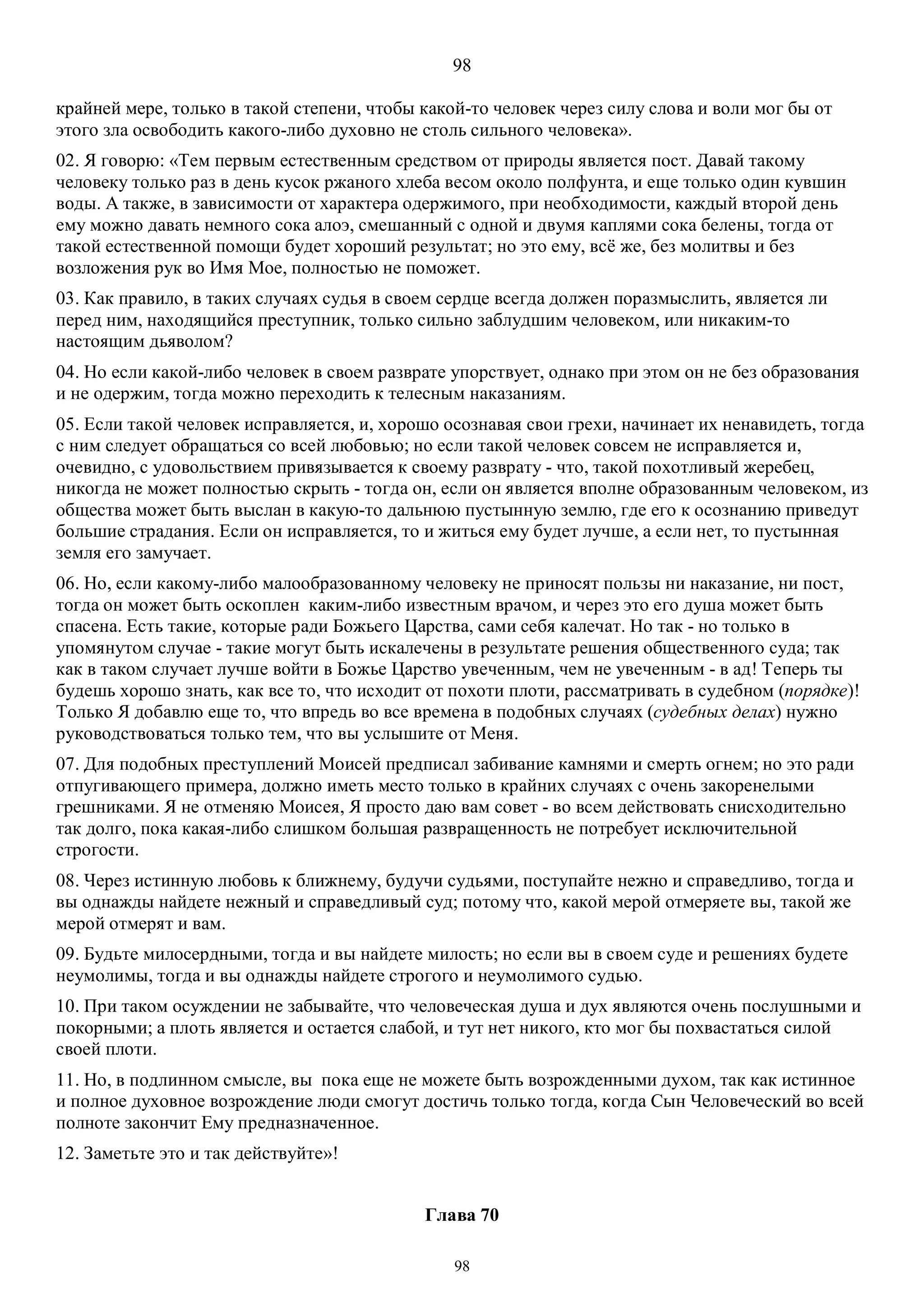 98
98
крайней мере, только в такой степени, чтобы какой-то человек через силу слова и воли мог бы от
этого зла освободить какого-либо духовно не столь сильного человека».
02. Я говорю: «Тем первым естественным средством от природы является пост. Давай такому
человеку только раз в день кусок ржаного хлеба весом около полфунта, и еще только один кувшин
воды. А также, в зависимости от характера одержимого, при необходимости, каждый второй день
ему можно давать немного сока алоэ, смешанный с одной и двумя каплями сока белены, тогда от
такой естественной помощи будет хороший результат; но это ему, всё же, без молитвы и без
возложения рук во Имя Мое, полностью не поможет.
03. Как правило, в таких случаях судья в своем сердце всегда должен поразмыслить, является ли
перед ним, находящийся преступник, только сильно заблудшим человеком, или никаким-то
настоящим дьяволом?
04. Но если какой-либо человек в своем разврате упорствует, однако при этом он не без образования
и не одержим, тогда можно переходить к телесным наказаниям.
05. Если такой человек исправляется, и, хорошо осознавая свои грехи, начинает их ненавидеть, тогда
с ним следует обращаться со всей любовью; но если такой человек совсем не исправляется и,
очевидно, с удовольствием привязывается к своему разврату - что, такой похотливый жеребец,
никогда не может полностью скрыть - тогда он, если он является вполне образованным человеком, из
общества может быть выслан в какую-то дальнюю пустынную землю, где его к осознанию приведут
большие страдания. Если он исправляется, то и житься ему будет лучше, а если нет, то пустынная
земля его замучает.
06. Но, если какому-либо малообразованному человеку не приносят пользы ни наказание, ни пост,
тогда он может быть оскоплен каким-либо известным врачом, и через это его душа может быть
спасена. Есть такие, которые ради Божьего Царства, сами себя калечат. Но так - но только в
упомянутом случае - такие могут быть искалечены в результате решения общественного суда; так
как в таком случает лучше войти в Божье Царство увеченным, чем не увеченным - в ад! Теперь ты
будешь хорошо знать, как все то, что исходит от похоти плоти, рассматривать в судебном (порядке)!
Только Я добавлю еще то, что впредь во все времена в подобных случаях (судебных делах) нужно
руководствоваться только тем, что вы услышите от Меня.
07. Для подобных преступлений Моисей предписал забивание камнями и смерть огнем; но это ради
отпугивающего примера, должно иметь место только в крайних случаях с очень закоренелыми
грешниками. Я не отменяю Моисея, Я просто даю вам совет - во всем действовать снисходительно
так долго, пока какая-либо слишком большая развращенность не потребует исключительной
строгости.
08. Через истинную любовь к ближнему, будучи судьями, поступайте нежно и справедливо, тогда и
вы однажды найдете нежный и справедливый суд; потому что, какой мерой отмеряете вы, такой же
мерой отмерят и вам.
09. Будьте милосердными, тогда и вы найдете милость; но если вы в своем суде и решениях будете
неумолимы, тогда и вы однажды найдете строгого и неумолимого судью.
10. При таком осуждении не забывайте, что человеческая душа и дух являются очень послушными и
покорными; а плоть является и остается слабой, и тут нет никого, кто мог бы похвастаться силой
своей плоти.
11. Но, в подлинном смысле, вы пока еще не можете быть возрожденными духом, так как истинное
и полное духовное возрождение люди смогут достичь только тогда, когда Сын Человеческий во всей
полноте закончит Ему предназначенное.
12. Заметьте это и так действуйте»!
Глава 70
 