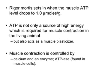 • Rigor mortis sets in when the muscle ATP
level drops to 1.0 µmoles/g.
• ATP is not only a source of high energy
which is required for muscle contraction in
the living animal
– but also acts as a muscle plasticizer.
• Muscle contraction is controlled by
– calcium and an enzyme; ATP-ase (found in
muscle cells).
 
