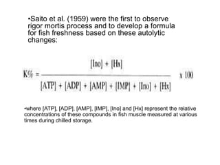 •Saito et al. (1959) were the first to observe
rigor mortis process and to develop a formula
for fish freshness based on these autolytic
changes:
•where [ATP], [ADP], [AMP], [IMP], [Ino] and [Hx] represent the relative
concentrations of these compounds in fish muscle measured at various
times during chilled storage.
 