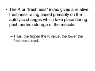 • The K or "freshness" index gives a relative
freshness rating based primarily on the
autolytic changes which take place during
post mortem storage of the muscle.
– Thus, the higher the K value, the lower the
freshness level.
 