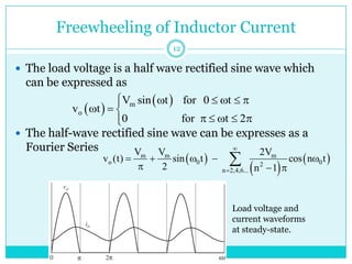 Freewheeling of Inductor Current
 The load voltage is a half wave rectified sine wave which
can be expressed as
 The half-wave rectified sine wave can be expresses as a
Fourier Series
 
 
m
o
V sin t for 0 t
v t
0 for t 2
     

  
    


Load voltage and
current waveforms
at steady-state.
 
 
 
m m m
o 0 0
2
n 2,4,6...
V V 2V
v (t) sin t cos n t
2 n 1


    
  

12
 