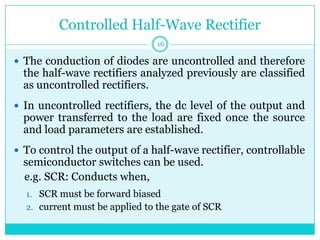 Controlled Half-Wave Rectifier
 The conduction of diodes are uncontrolled and therefore
the half-wave rectifiers analyzed previously are classified
as uncontrolled rectifiers.
 In uncontrolled rectifiers, the dc level of the output and
power transferred to the load are fixed once the source
and load parameters are established.
 To control the output of a half-wave rectifier, controllable
semiconductor switches can be used.
e.g. SCR: Conducts when,
1. SCR must be forward biased
2. current must be applied to the gate of SCR
16
 