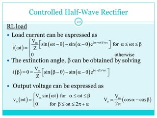 Controlled Half-Wave Rectifier
RL load
 Load current can be expressed as
 The extinction angle, β can be obtained by solving
 Output voltage can be expressed as
 
    ( t)/
m
V
sin t sin e for t
i t Z
0 otherwise
 
  
           
  
  


      ( )/
m
V
i 0 sin sin e
Z
 
 
         
 
 
 
m
o
V sin t for t
v t
0 for t 2
      

  
      


 
m
o
V
V cos cos
2
   

20
 
