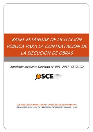 SUB DIRECCIÓN DE NORMATIVIDAD – DIRECCIÓN TÉCNICO NORMATIVA
ORGANISMO SUPERVISOR DE LAS CONTRATACIONES DEL ESTADO - OSCE
BASES ESTÁNDAR DE LICITACIÓN
PÚBLICA PARA LA CONTRATACIÓN DE
LA EJECUCIÓN DE OBRAS
Aprobado mediante Directiva Nº 001-2017-OSCE/CD
 