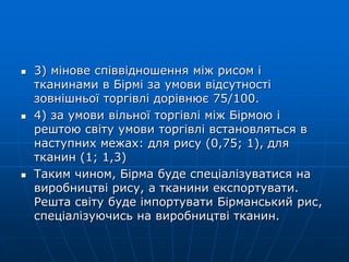  3) мінове співвідношення між рисом і
тканинами в Бірмі за умови відсутності
зовнішньої торгівлі дорівнює 75/100.
 4) за умови вільної торгівлі між Бірмою і
рештою світу умови торгівлі встановляться в
наступних межах: для рису (0,75; 1), для
тканин (1; 1,3)
 Таким чином, Бірма буде спеціалізуватися на
виробництві рису, а тканини експортувати.
Решта світу буде імпортувати Бірманський рис,
спеціалізуючись на виробництві тканин.
 