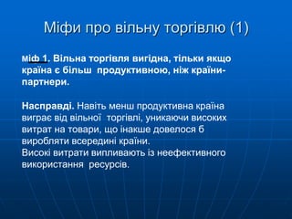 Міфи про вільну торгівлю (1)
Міф 1. Вільна торгівля вигідна, тільки якщо
країна є більш продуктивною, ніж країни-
партнери.
Насправді. Навіть менш продуктивна країна
виграє від вільної торгівлі, уникаючи високих
витрат на товари, що інакше довелося б
виробляти всередині країни.
Високі витрати випливають із неефективного
використання ресурсів.
 