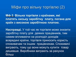 Міфи про вільну торгівлю (2)
М
іф 2. Вільна торгівля з країнами, які
платять низьку заробітну плату, погана для
країн з високою заробітною платою.
Насправді. У той час як торгівля може знизити
заробітну плату для деяких працівників, тим
самим впливаючи на розподіл доходів
всередині країни, торгівля приносить користь
споживачам та іншим працівникам. Споживачі
виграють, тому що вони можуть купити товар
дешевше. Виробники виграють за рахунок
більш
 