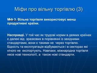 Міфи про вільну торгівлю (3)
Міф 3. Вільна торгівля використовує менш
продуктивні країни.
Насправді. У той час як трудові норми в деяких країнах
є далекі від зразкових в порівнянні із західними
стандартами, вони є такими не через торгівлю.
Бідність та експлуатація відбуваються і в секторах які
нічого не експортують. Навпаки, міжнародна торгівля
несе нові технології, а також нові стандарти.
 