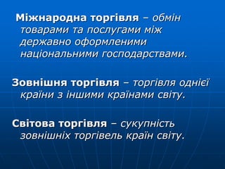 Міжнародна торгівля – обмін
товарами та послугами між
державно оформленими
національними господарствами.
Зовнішня торгівля – торгівля однієї
країни з іншими країнами світу.
Світова торгівля – сукупність
зовнішніх торгівель країн світу.
 