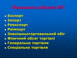 Показники обсягів МТ:
 Експорт
 Імпорт
 Реекспорт
 Реімпорт
 Зовнішньоторговельний обіг
 Фізичний обсяг торгівлі
 Генеральна торгівля
 Спеціальна торгівля
 