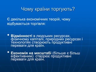 Чому країни торгують?
Є декілька економічних теорій, чому
відбувається торгівля:
• Відмінності в людських ресурсах,
фізичному капіталі, природних ресурсах і
технологіях створюють продуктивні
переваги для країн.
• Економія на масштабі (більше є більш
ефективним) створює продуктивні
переваги для країн.
 