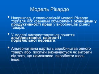 Модель Рікардо
• Наприклад, у славнозвісній моделі Рікардо
торгівля між країнами обумовлена різницями у
продуктивності праці у виробництві різних
товарів.
• У моделі використовується поняття
альтернативної вартості і
порівняльної переваги.
• Альтернативна вартість виробництва одного
товару або послуги визначається як витрати
від того, що неможливо виробляти щось
інше.
 