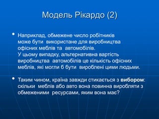 • Наприклад, обмежене число робітників
може бути використане для виробництва
офісних меблів та автомобілів.
У цьому випадку, альтернативна вартість
виробництва автомобілів це кількість офісних
меблів, які могли б бути вироблені цими людьми.
• Таким чином, країна завжди стикається з вибором:
скільки меблів або авто вона повинна виробляти з
обмеженими ресурсами, яким вона має?
Модель Рікардо (2)
 