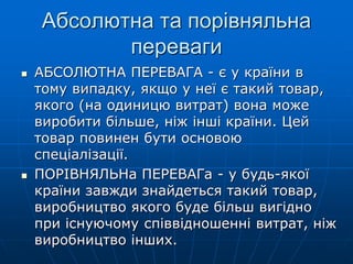 Абсолютна та порівняльна
переваги
 АБСОЛЮТНА ПЕРЕВАГА - є у країни в
тому випадку, якщо у неї є такий товар,
якого (на одиницю витрат) вона може
виробити більше, ніж інші країни. Цей
товар повинен бути основою
спеціалізації.
 ПОРІВНЯЛЬНа ПЕРЕВАГа - у будь-якої
країни завжди знайдеться такий товар,
виробництво якого буде більш вигідно
при існуючому співвідношенні витрат, ніж
виробництво інших.
 