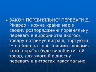  ЗАКОН ПОРІВНЯЛЬНОї ПЕРЕВАГИ Д.
Рікардо - кожна країна має в
своєму розпорядженні порівняльну
перевагу в виробництві якогось
товару і отримує виграш, торгуючи
їм в обмін на інші. Іншими словами:
кожна країна буде виробляти той
товар, для якого її відносну
перевагу в витратах максимально.
 