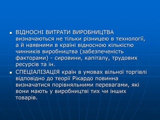  ВІДНОСНІ ВИТРАТИ ВИРОБНИЦТВА
визначаються не тільки різницею в технології,
а й наявними в країні відносною кількістю
чинників виробництва (забезпеченість
факторами) - сировини, капіталу, трудових
ресурсів та ін.
 СПЕЦІАЛІЗАЦІЯ країн в умовах вільної торгівлі
відповідно до теорії Рікардо повинна
визначатися порівняльними перевагами, які
вони мають у виробництві тих чи інших
товарів.
 