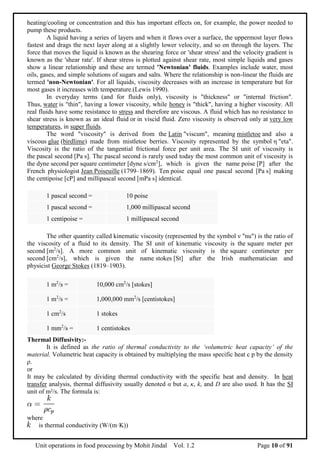 Unit operations in food processing by Mohit Jindal Vol. 1.2 Page 10 of 91
heating/cooling or concentration and this has important effects on, for example, the power needed to
pump these products.
A liquid having a series of layers and when it flows over a surface, the uppermost layer flows
fastest and drags the next layer along at a slightly lower velocity, and so on through the layers. The
force that moves the liquid is known as the shearing force or 'shear stress' and the velocity gradient is
known as the 'shear rate'. If shear stress is plotted against shear rate, most simple liquids and gases
show a linear relationship and these are termed 'Newtonian' fluids. Examples include water, most
oils, gases, and simple solutions of sugars and salts. Where the relationship is non-linear the fluids are
termed 'non-Newtonian'. For all liquids, viscosity decreases with an increase in temperature but for
most gases it increases with temperature.(Lewis 1990).
In everyday terms (and for fluids only), viscosity is "thickness" or "internal friction".
Thus, water is "thin", having a lower viscosity, while honey is "thick", having a higher viscosity. All
real fluids have some resistance to stress and therefore are viscous. A fluid which has no resistance to
shear stress is known as an ideal fluid or in viscid fluid. Zero viscosity is observed only at very low
temperatures, in super fluids.
The word "viscosity" is derived from the Latin "viscum", meaning mistletoe and also a
viscous glue (birdlime) made from mistletoe berries. Viscosity represented by the symbol η "eta".
Viscosity is the ratio of the tangential frictional force per unit area. The SI unit of viscosity is
the pascal second [Pa s]. The pascal second is rarely used today the most common unit of viscosity is
the dyne second per square centimeter [dyne s/cm2
], which is given the name poise [P] after the
French physiologist Jean Poiseuille (1799–1869). Ten poise equal one pascal second [Pa s] making
the centipoise [cP] and millipascal second [mPa s] identical.
1 pascal second = 10 poise
1 pascal second = 1,000 millipascal second
1 centipoise = 1 millipascal second
The other quantity called kinematic viscosity (represented by the symbol ν "nu") is the ratio of
the viscosity of a fluid to its density. The SI unit of kinematic viscosity is the square meter per
second [m2
/s]. A more common unit of kinematic viscosity is the square centimeter per
second [cm2
/s], which is given the name stokes [St] after the Irish mathematician and
physicist George Stokes (1819–1903).
1 m2
/s = 10,000 cm2
/s [stokes]
1 m2
/s = 1,000,000 mm2
/s [centistokes]
1 cm2
/s 1 stokes
1 mm2
/s = 1 centistokes
Thermal Diffusivity:-
It is defined as the ratio of thermal conductivity to the ‘volumetric heat capacity’ of the
material. Volumetric heat capacity is obtained by multiplying the mass specific heat c p by the density
ρ.
or
It may be calculated by dividing thermal conductivity with the specific heat and density. In heat
transfer analysis, thermal diffusivity usually denoted α but a, κ, k, and D are also used. It has the SI
unit of m²/s. The formula is:
where
is thermal conductivity (W/(m·K))
 