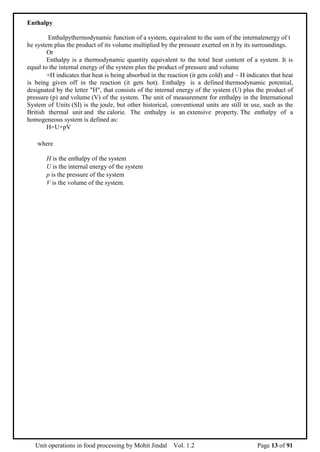 Unit operations in food processing by Mohit Jindal Vol. 1.2 Page 13 of 91
Enthalpy
Enthalpythermodynamic function of a system, equivalent to the sum of the internalenergy of t
he system plus the product of its volume multiplied by the pressure exerted on it by its surroundings.
Or
Enthalpy is a thermodynamic quantity equivalent to the total heat content of a system. It is
equal to the internal energy of the system plus the product of pressure and volume
+H indicates that heat is being absorbed in the reaction (it gets cold) and  H indicates that heat
is being given off in the reaction (it gets hot). Enthalpy is a defined thermodynamic potential,
designated by the letter "H", that consists of the internal energy of the system (U) plus the product of
pressure (p) and volume (V) of the system. The unit of measurement for enthalpy in the International
System of Units (SI) is the joule, but other historical, conventional units are still in use, such as the
British thermal unit and the calorie. The enthalpy is an extensive property. The enthalpy of a
homogeneous system is defined as:
H=U+pV
where
H is the enthalpy of the system
U is the internal energy of the system
p is the pressure of the system
V is the volume of the system.
 