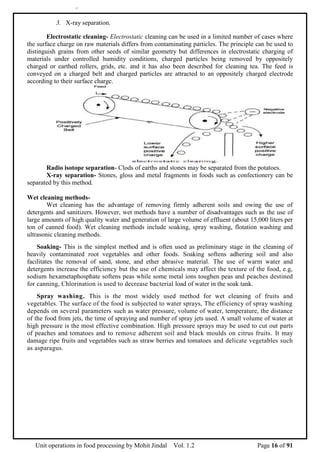 Unit operations in food processing by Mohit Jindal Vol. 1.2 Page 16 of 91
171
3. X-ray separation.
Electrostatic cleaning- Electrostatic cleaning can be used in a limited number of cases where
the surface charge on raw materials differs from contaminating particles. The principle can be used to
distinguish grains from other seeds of similar geometry but differences in electrostatic charging of
materials under controlled humidity conditions, charged particles being removed by oppositely
charged or earthed rollers, grids, etc. and it has also been described for cleaning tea. The feed is
conveyed on a charged belt and charged particles are attracted to an oppositely charged electrode
according to their surface charge.
Radio isotope separation- Clods of earths and stones may be separated from the potatoes.
X-ray separation- Stones, gloss and metal fragments in foods such as confectionery can be
separated by this method.
Wet cleaning methods-
Wet cleaning has the advantage of removing firmly adherent soils and owing the use of
detergents and sanitizers. However, wet methods have a number of disadvantages such as the use of
large amounts of high quality water and generation of large volume of effluent (about 15,000 liters per
ton of canned food). Wet cleaning methods include soaking, spray washing, flotation washing and
ultrasonic cleaning methods.
Soaking- This is the simplest method and is often used as preliminary stage in the cleaning of
heavily contaminated root vegetables and other foods. Soaking softens adhering soil and also
facilitates the removal of sand, stone, and ether abrasive material. The use of warm water and
detergents increase the efficiency but the use of chemicals may affect the texture of the food, e.g,
sodium hexametaphosphate softens peas while some metal ions toughen peas and peaches destined
for canning, Chlorination is used to decrease bacterial load of water in the soak tank.
Spray washing. This is the most widely used method for wet cleaning of fruits and
vegetables. The surface of the food is subjected to water sprays, The efficiency of spray washing
depends on several parameters such as water pressure, volume of water, temperature, the distance
of the food from jets, the time of spraying and number of spray jets used. A small volume of water at
high pressure is the most effective combination. High pressure sprays may be used to cut out parts
of peaches and tomatoes and to remove adherent soil and black moulds on citrus fruits. It may
damage ripe fruits and vegetables such as straw berries and tomatoes and delicate vegetables such
as asparagus.
 