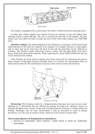 Unit operations in food processing by Mohit Jindal Vol. 1.2 Page 17 of 91
The washer is equipped with a central spray rod which is fitted with jets for spraying water.
A rubber disc cleaner requires less amount of water for cleaning. It uses soft rubber discs
spinning axially at about 500 rpm. The soil is collected into the base of the channel. The disc
cleaner uses only about 20 liters of water per ton of fruit while other washers use 1500-5000
litres.
Flotation washing- The method depends on the differences in buoyancy of the desired and
undesired parts of the food raw material to be cleaned. For example, bruised or rotten apples
sink in water and can be removed at the base of tank and the good fruit can be collected as
overflow. The flotation washer effectively removes stones, dirt and plant debris from peas,
beans, dried fruits and similar materials. Water requirement is about 4,000-10,000 liters per ton
of raw material to be cleaned.
Froth flotation has been used to separate peas from weed seeds by immersing the peas in
dilute mineral oil-detergent emulsion through which air is blown, the contaminants float on
foam and are removed. The cleaned peas are given a final wash to remove the emulsion.
Dewatering- Wet cleaning results in a cleaned product that may have some excess water
adhering to it. Dewatering may be effected by passing the food over vibratory screens or
specially designed rotary screens. In the case of cleaned peas for freezing, or washed wheat for
milling, centrifuges may be used. Occasionally it may be necessary to resort to drying
procedures, as in the case of cereals or fruits, which arc to be stored or sold as fresh.
The two main objectives of cleaning food raw materials are
1. Removal of contaminants which constitute a health hazard or which are aesthetically
unacceptable
 