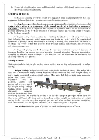 Unit operations in food processing by Mohit Jindal Vol. 1.2 Page 18 of 91
2. Control of microbiological loads and biochemical reactions which impair subsequent process
effectiveness and product quality.
SORTING OF FOODS
Sorting and grading are terms which are frequently used interchangeably in the food
processing industry, but strictly speaking they are distinct operations.
Sorting is a separation based cm a single measurable property of raw material
units, while grading is the assessment of the overall quality of a food using a number of
attributes". Sorting may be regarded as a separation operation based on the differences in
physical properties of the food raw materials or products such as colour, size, shape or weights
of the food raw material.
Sorting is an important operation in controlling the effectiveness of many processes in
food industry. For example, sorted vegetables and fruits are better suited for mechanized
operations of peeling, pitting and coring or blanching. Similarly, food materials of uniform size
or shape are better suited for efficient heat transfer during sterilization, pasteurization,
dehydration or freezing.
Sorting and grading can both damage the food raw material or product because of
improper handling by human operators (operator damage), dumping (dumping damage) or
dropping of material (drop damage). Such damages can be eliminated or minimized by
choosing effective food process.
Sorting Methods
Sorting methods include weight sorting, shape sorting, size sorting and photometric or colour
sorting.
Weight sorting- Weight is usually the most precise method of sorting. The weight of a
food unit is proportional to the cube of its characteristic dimension and hence weight sorting is
more precise compared to dimensional sorting. Meat cuts, fish fillets, fruits such as apples,
pears and citrus fruits,
vegetables such as
potatoes, carrots and
onions and eggs are sorted
by weight using spring-
loaded, strain gauge, or
electronic weighing
devices incorporated into
conveying systems. An alternative system is to use the "catapult' principle where units are
thrown into different collecting section, depending on their weight. A disadvantage of weight
sorting is the relatively long time required per unit and other methods are more appropriate
with smaller items such as legumes or cereals, or if faster throughput is required.
Size sorting- Different types of screens are used for size separation of foods,
 