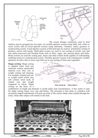 Unit operations in food processing by Mohit Jindal Vol. 1.2 Page 19 of 91
The screen designs commonly used in food
industry may be grouped into two types: (i) variable aperture screens using cable, belt, roller or
screw sorters and (ii) fixed aperture screens using stationary, vibratory, rotary, gyratory or
reciprocating screens. Fixed aperture screens of flat-bed type are used in preliminary sorting of
potatoes, carrots and turnips. Multi-deck screens are used in size sorting of cereals, nuts and
also partly processed and finished foods such as flour, sugar, salt, ground spices and herbs.
Drum screens are used for sorting peas, beans and other similar foods capable of withstanding
tumbling action in a rotating drum screen. Variable aperture screens with continuously variable
apertures of roller, belt or screw type find use in size sorting of fruits and vegetables.
Shape sorting- Shape sorting
is adopted when food raw
materials contain undesirable
material even after size or
weight sorting and cleaning.
For example, cleaned and size
or weight sorted wheat may
still contain weed seeds of
similar size and weight
compared to wheat. Shape
sorting on the basis of a
combination of length and diameter is useful under such circumstances. A disc sorter is used
for shape sorting wheat, rice, oats and barley. The principle is that disks or cylinders with
accurately shaped indentations will pick up seeds of the correct shape when rotated through the
stock, while other shapes will remain in the feed.
 