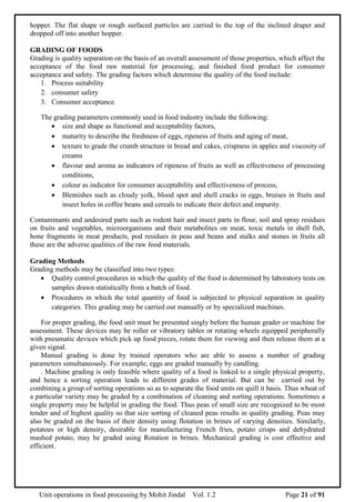 Unit operations in food processing by Mohit Jindal Vol. 1.2 Page 21 of 91
hopper. The flat shape or rough surfaced particles are carried to the top of the inclined draper and
dropped off into another hopper.
GRADING OF FOODS
Grading is quality separation on the basis of an overall assessment of those properties, which affect the
acceptance of the food raw material for processing, and finished food product for consumer
acceptance and safety. The grading factors which determine the quality of the food include:
1. Process suitability
2. consumer safety
3. Consumer acceptance.
The grading parameters commonly used in food industry include the following:
 size and shape as functional and acceptability factors,
 maturity to describe the freshness of eggs, ripeness of fruits and aging of meat,
 texture to grade the crumb structure in bread and cakes, crispness in apples and viscosity of
creams
 flavour and aroma as indicators of ripeness of fruits as well as effectiveness of processing
conditions,
 colour as indicator for consumer acceptability and effectiveness of process,
 Blemishes such as cloudy yolk, blood spot and shell cracks in eggs, bruises in fruits and
insect holes in coffee beans and cereals to indicate their defect and impurity.
Contaminants and undesired parts such as rodent hair and insect parts in flour, soil and spray residues
on fruits and vegetables, microorganisms and their metabolites on meat, toxic metals in shell fish,
hone fragments in meat products, pod residues in peas and beans and stalks and stones in fruits all
these are the adverse qualities of the raw food materials.
Grading Methods
Grading methods may be classified into two types:
 Quality control procedures in which the quality of the food is determined by laboratory tests on
samples drawn statistically from a batch of food.
 Procedures in which the total quantity of food is subjected to physical separation in quality
categories. This grading may be carried out manually or by specialized machines.
For proper grading, the food unit must be presented singly before the human grader or machine for
assessment. These devices may be roller or vibratory tables or rotating wheels equipped peripherally
with pneumatic devices which pick up food pieces, rotate them for viewing and then release them at a
given signal.
Manual grading is done by trained operators who are able to assess a number of grading
parameters simultaneously. For example, eggs are graded manually by candling.
. Machine grading is only feasible where quality of a food is linked to a single physical property,
and hence a sorting operation leads to different grades of material. But can be carried out by
combining a group of sorting operations so as to separate the food units on quill it basis. Thus wheat of
a particular variety may be graded by a combination of cleaning and sorting operations. Sometimes a
single property may be helpful in grading the food. Thus peas of small size are recognized to be most
tender and of highest quality so that size sorting of cleaned peas results in quality grading. Peas may
also be graded on the basis of their density using flotation in brines of varying densities. Similarly,
potatoes or high density, desirable for manufacturing French fries, potato crisps and dehydrated
mashed potato, may be graded using Rotation in brines. Mechanical grading is cost effective and
efficient.
 