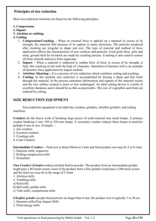 Unit operations in food processing by Mohit Jindal Vol. 1.2 Page 25 of 91
Principles of size reduction
Most size reduction machines are based on the following principles:
1. Compression
2. Impact
3. Attrition or rubbing
4. Cutting
1. Compression/Crushing: - When an external force is applied on a material in excess of its
strength, the material fails because of its rupture in many directions. The particles produced
after crushing are irregular in shape and size. The type of material and method of force
application affects the characteristics of new surfaces and particles. Food grain flour, grits and
meal, ground feed for livestock are made by crushing process. Crushing is also used to extract
oil from oilseeds and juice from sugarcane.
2. Impact: - When a material is subjected to sudden blow of force in excess of its strength, it
fails, like cracking of nut with the help of a hammer. Operation of hammer mill is an example
of dynamic force application by impact method.
3. Attrition/ Shearing: - It is a process of size reduction which combines cutting and crushing.
4. Cutting: In this method, size reduction is accomplished by forcing a sharp and thin knife
through the material. In the process minimum deformation and rupture of the material results
and the new surface created is more or less undamaged. An ideal cutting device is a knife of
excellent sharpness and it should be as thin as practicable. The size of vegetables and fruits are
reduced by cutting.
SIZE REDUCTION EQUIPMENT
Size-reduction equipment is divided into crushers, grinders, ultrafine grinders, and cutting
machines.
Crushers do the heavy work of breaking large pieces of solid material into small lumps. A primary
crusher breaking it into 150 to 250 mm lumps. A secondary crusher reduces these lumps to particles
perhaps 6 mm in size. Example: -
1. Jaw crushers
2. Gyratory crushers
3. Crushing rolls
4. Cone Crushers
Intermediate Crusher: - Feed size is about 50mm to 5 mm and final product size may be 5 to 0.1mm
1. Hammer mills; impactors
2. Rolling-compression mills
3. Granulator
Fine Crusher/ Grinders reduce crushed feed to powder. The product from an intermediate grinder
might pass a 4O mesh screen; most of the product from a fine grinder would pass a 200-mesh screen
and the feed size may be in the range of 5-2mm.
1. Attrition mills
4. Tumbling mills
a) Rod mills
b) Ball mills; pebble mills
c) Tube mills; compartment mills
Ultrafine grinder accepts feed particles no larger than 6 mm; the product size is typically 1 to 50 μm.
1. Hammer mills (Fine Impact Mill)
2. Fluid-energy mills
 