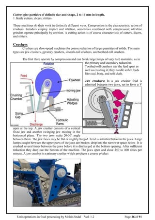 Unit operations in food processing by Mohit Jindal Vol. 1.2 Page 26 of 91
Cutters give particles of definite size and shape, 2 to 10 mm in length.
1. Knife cutters; dicers; slitters
These machines do their work in distinctly different ways. Compression is the characteristic action of
crushers. Grinders employ impact and attrition, sometimes combined with compression; ultrafine
grinders operate principally by attrition. A cutting action is of course characteristic of cutters, dicers,
and slitters.
Crushers
Crushers are slow-speed machines for coarse reduction of large quantities of solids. The main
types are jaw crushers, gyratory crushers, smooth-roll crushers, and toothed-roll crushers.
The first three operate by compression and can break large lumps of very hard materials, as in
the primary and secondary reduction.
Toothed-roll crushers tear the feed apart as
well as crushing it; they handle softer feeds
like coal, bone, and soft shale.
Jaw crushers: In a jaw crusher feed is
admitted between two jaws, set to form a V
open at the top. A jaw crusher consists of a vertical
fixed jaw and another swinging jaw moving in the
horizontal plane. The two jaws make 20-30o
angle
between them. The jaw faces may be flat or slightly bulged. Feed is admitted between the jaws. Large
lumps caught between the upper parts of the jaws are broken; drop into the narrower space below. It is
crushed several times between the jaws before it is discharged at the bottom opening. After sufficient
reduction they drop out the bottom of the machine. The jaws open and close 250 to 400 times per
minute. A jaw crusher is a primary crusher which produces a course product
 