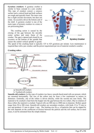 Unit operations in food processing by Mohit Jindal Vol. 1.2 Page 27 of 91
Gyratory crushers: A gyratory crusher is
similar in basic concept to a jaw crusher.
This type of crushers consist a concave
surface and a conical head and both surfaces
are rough and typically lined. The inner cone
has a slight circular movement, but does not
rotate. An eccentric drives the bottom end of
the shaft. A gyratory crusher is one of the
main types of primary crushers in a mine or
ore processing plant.
The crushing action is caused by the
closing of the gap between the movable
center surface and main frame of the
crusher. The gap is opened and closed by an
eccentric on the bottom of the spindle that
causes the central vertical spindle to gyrate.
The speed of the crushing head is typically 125 to 425 gyrations per minute. Less maintenance is
required than with a jaw crusher; and the power requirement per ton of material crushed is smaller.
Crushing rollers
a. Smooth-roll crushers
b. Toothed-roll crushers
Smooth-roll crushers: In this type of crushers two heavy smooth-faced metal rolls are present, which
are mounted horizontally. The size of the rollers may be from a few centimeters to meters to
diameters. Generally, one of the rollers is driven directly, while the second one runs freely. The
material to be crushed is feed form the hopper into the gap between the two rollers. Due to rotation of
these rollers the material is crushed. Typical rolls are 600 mm to 2000 mm in diameter. Rollers speed
range from 50 to 300 r/min. Smooth-roll crushers are secondary crushers, with feeds 12 to 75 mm in
size and products 12 mm to about 1 mm. The limiting size Dp.max. of particles that can be nipped by
the rolls depends on the coefficient of friction between the particle and the roll surface, but in most
cases, it can be estimated from the simple relation.
 