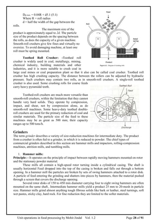 Unit operations in food processing by Mohit Jindal Vol. 1.2 Page 28 of 91
Dp.max. = 0.04R + d5.1 (5.1)
Where R = roll radius
d = half the width of the gap between the
rolls.
The maximum size of the
product is approximately equal to 2d. The particle
size of the product depends on the spacing between
the rolls, as does the capacity of a given machine.
Smooth-roll crushers give few fines and virtually no
oversize. To avoid damaging machine, at least one
roll must be spring mounted.
Toothed Roll Crusher: -Toothed roll
crusher is widely used in coal, metallurgy, mining,
chemical industry, building materials and other
industries, and it is more suitable to crush coal in
large coal mines or coal preparation plant so that it also can be called coal crusher. Toothed roll
crusher has high crushing capacity. The distance between the rollers can be adjusted by hydraulic
pressure. Such crushers may contain two rolls, as in smooth-roll crushers. A single-roll toothed
crusher is also used. Some crushing rolls for coarse feeds
carry heavy pyramidal teeth.
Toothed-roll crushers are much more versatile than
smooth-roll crushers, within the limitation that they cannot
handle very hard solids. They operate by compression,
impact, and shear, not by compression alone, as do
smooth-roll machines. Some heavy-duty toothed double-
roll crushers are used for the primary reduction of coal and
similar materials. The particle size of the feed to these
machines may be as great as 500 mm; their capacity
ranges up to 500 tons/h.
Grinders
The term grinder describes a variety of size-reduction machines for intermediate duty. The product
from a crusher is often fed to a grinder, in which it is reduced to powder. The chief types of
commercial grinders described in this section are hammer mills and impactors, rolling-compression
machines, attrition mills, and tumbling mills.
1. Hammer mills:
Principle: - It operates on the principle of impact between rapidly moving hammers mounted on rotor
and the stationary powder material.
These mills all contain a high-speed rotor turning inside a cylindrical casing. The shaft is
usually horizontal Feed dropped into the top of the casing is broken and falls out through a bottom
opening. In a hammer mill the particles are broken by sets of swing hammers attached to a rotor disk.
A particle of feed entering the grinding and shatters into pieces by hammers, then the material pushed
through a screen that covers the discharge opening.
Several rotor disks of 150 to 450 mm diameter carrying four to eight swing hammers are often
mounted on the same shaft.. Intermediate hammer mills yield a product 25 mm to 20-mesh in particle
size. Hammer mills grind almost anything tough fibrous solids like bark or leather, steel turnings, soft
wet pastes, sticky clay, hard rock. For fine reduction they are limited to the softer materials.
 