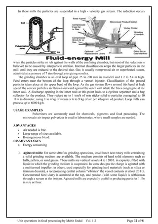 Unit operations in food processing by Mohit Jindal Vol. 1.2 Page 32 of 91
In these mills the particles are suspended in a high - velocity gas stream. The reduction occurs
when the particles strike or rub against the walls of the confining chamber, but most of the reduction is
believed to be caused by interparticle attrition. Internal classification keeps the larger particles in the
mill until they are reduced to the desired size. Gas is usually compressed air or superheated steam,
admitted at a pressure of 7 atm through energizing nozzles.
The grinding chamber is an oval loop of pipe 25 to 200 mm in diameter and 1.2 to 2.4 m high.
Feed enters near the bottom of the loop through a venturi injector. Classification of the ground
particles takes place at the upper bend of the loop. As the gas stream flows around this bend at high
speed, the coarser particles are thrown outward against the outer wall while the fines congregate at the
inner wall. A discharge opening in the inner wall at this point leads to a cyclone separator and a bag
collector for the product. They reduce up to 1 ton/h of non sticky solid to particles averaging! to 10
11m in diameter, using 1 to 4 kg of steam or 6 to 9 kg of air per kilogram of product. Loop mills can
process up to 6000 kg/h.
USAGE EXAMPLES
Pulverizers are commonly used for chemicals, pigments and food processing. The
microscale air impact pulverizer is used in laboratories, where small samples are needed.
ADVANTAGES
 Air needed is free.
 Large range of sizes available.
 Homogeneous blend.
DISADVANTAGES
 Energy consuming
3. Agitated mills: For some ultrafine grinding operations, small batch non rotary mills containing
a solid grinding medium are available. The medium consists of hard solid elements such as
balls, pellets, or sand grains. These mills are vertical vessels 4 to 1200 L in capacity, filled with
liquid in which the grinding medium is suspended. In some designs the charge is agitated with
a multiarmed impeller; in others, used especially for grinding hard materials (such as silica or
titanium dioxide), a reciprocating central column “vibrates” the vessel contents at about 20 Hz.
Concentrated feed slurry is admitted at the top, and product (with some liquid) is withdrawn
through a screen at the bottom. Agitated mills are especially useful in producing particles 1 /lm
in size or finer.
 