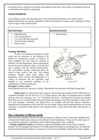 Unit operations in food processing by Mohit Jindal Vol. 1.2 Page 34 of 91
wall tend to have a uniform size and the rotor generates little heat. This system is completely enclosed
so that little noise and dust is generated.
USAGE EXAMPLES
Cone milling is used in the pharmaceutical, food, and chemical industries. It is widely used in
pharmaceuticals for wet and dry granulation. In the food industry it is many used for grinding of foods
such as sugar, candy, and chocolate.
ADVANTAGES DISADVANTAGES
 High efficiency
 Low heat generation
 Low noise and dust emissions
 Can mill sticky materials
 Easy to clean
 Small volume
Cutting Machines
In some size-reduction problems the feed
stocks are too tenacious or too resilient to be
broken by compression, impact, or attrition. In
other problems the feed must be reduced to
particles of fixed dimensions. These requirements
are met by devices that cut, chop, or tear the feed
into a product with the desired characteristics.
The saw-toothed crushers mentioned above do
much of their work in this way. True cutting
machines include rotary knife cutters and
granulators. These devices find application in a
variety of processes but are especially well
adapted to size reduction problems in the
manufacture of rubber and plastics.
Principle of rotary cutters
Size Reduction involves successive cutting / Shearing the feed material with help of sharp knife
Knife cutters: A rotary knife cutter contains a horizontal rotor turning at 200 to 900 r/min in a
cylindrical chamber. On the rotor are 2 to 12 flying knives with edges of tempered steel or satellite
passing with close clearance over 1 to 7 stationary bed knives. Feed particles entering the chamber
from above are cut several hundred times per minute and emerge at the bottom through a screen with 5
to 8 mm openings. Sometimes the flying knives are parallel with the bed knives; sometimes,
depending on the properties of the feed, they cut at an angle. Rotary cutters and granulators are similar
in design. A granulator yields more or less irregular pieces; a cutter may yield cubes, thin squares, or
diamonds.
Size reduction of fibrous foods
Most fruits and vegetables fall into the general category of ‘fibrous’ foods. Fruits and vegetables have
an inherently firmer texture and are cut at ambient or chill temperatures. There are five main types of
size reduction equipment, classified in order of decreasing particle size, as follows.
1. Slicing equipment consists of rotating or reciprocating blades which cut the food as it passes
beneath. In some designs food (Figure 6.1) is held against the blades by centrifugal force. In other (for
slicing meats) the food is held on a carriage as it travels across the blade. Harder fruits such as apples
 
