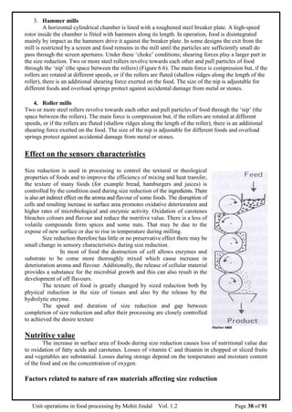 Unit operations in food processing by Mohit Jindal Vol. 1.2 Page 38 of 91
3. Hammer mills
A horizontal cylindrical chamber is lined with a toughened steel breaker plate. A high-speed
rotor inside the chamber is fitted with hammers along its length. In operation, food is disintegrated
mainly by impact as the hammers drive it against the breaker plate. In some designs the exit from the
mill is restricted by a screen and food remains in the mill until the particles are sufficiently small do
pass through the screen apertures. Under these ‘choke’ conditions; shearing forces play a larger part in
the size reduction. Two or more steel rollers revolve towards each other and pull particles of food
through the ‘nip’ (the space between the rollers) (Figure 6.6). The main force is compression but, if the
rollers are rotated at different speeds, or if the rollers are fluted (shallow ridges along the length of the
roller), there is an additional shearing force exerted on the food. The size of the nip is adjustable for
different foods and overload springs protect against accidental damage from metal or stones.
4. Roller mills
Two or more steel rollers revolve towards each other and pull particles of food through the ‘nip’ (the
space between the rollers). The main force is compression but, if the rollers are rotated at different
speeds, or if the rollers are fluted (shallow ridges along the length of the roller), there is an additional
shearing force exerted on the food. The size of the nip is adjustable for different foods and overload
springs protect against accidental damage from metal or stones.
Effect on the sensory characteristics
Size reduction is used in processing to control the textural or theological
properties of foods and to improve the efficiency of mixing and heat transfer,
the texture of many foods (for example bread, hamburgers and juices) is
controlled by the condition used during size reduction of the ingredients. There
is also art indirect effect on the aroma and flavour of some foods. The disruption of
cells and resulting increase in surface area promotes oxidative deterioration and
higher rates of microbiological and enzymic activity. Oxidation of carotenes
bleaches colours and flavour and reduce the nutritive value. There is a less of
volatile compounds form spices and some nuts. That may be due to the
expose of new surface or due to rise in temperature during milling.
Size reduction therefore has little or no preservative effect there may be
small change in sensory characteristics during size reduction.
In most of food the destruction of cell allows enzymes and
substrate to be come more thoroughly mixed which cause increase in
deterioration aroma and flavour. Additionally, the release of cellular material
provides a substance for the microbial growth and this can also result in the
development of off flavours.
The texture of food is greatly changed by sized reduction both by
physical reduction in the size of tissues and also by the release by the
hydrolytic enzyme.
The speed and duration of size reduction and gap between
completion of size reduction and after their processing are closely controlled
to achieved the desire texture
Nutritive value
The increase in surface area of foods during size reduction causes loss of nutritional value due
to oxidation of fatty acids and carotenes. Losses of vitamin C and thiamin in chopped or sliced fruits
and vegetables are substantial. Losses during storage depend on the temperature and moisture content
of the food and on the concentration of oxygen.
Factors related to nature of raw materials affecting size reduction
 