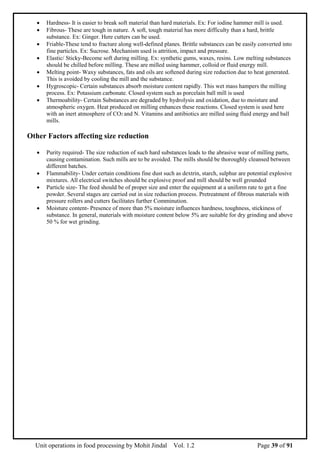 Unit operations in food processing by Mohit Jindal Vol. 1.2 Page 39 of 91
 Hardness- It is easier to break soft material than hard materials. Ex: For iodine hammer mill is used.
 Fibrous- These are tough in nature. A soft, tough material has more difficulty than a hard, brittle
substance. Ex: Ginger. Here cutters can be used.
 Friable-These tend to fracture along well-defined planes. Brittle substances can be easily converted into
fine particles. Ex: Sucrose. Mechanism used is attrition, impact and pressure.
 Elastic/ Sticky-Become soft during milling. Ex: synthetic gums, waxes, resins. Low melting substances
should be chilled before milling. These are milled using hammer, colloid or fluid energy mill.
 Melting point- Waxy substances, fats and oils are softened during size reduction due to heat generated.
This is avoided by cooling the mill and the substance.
 Hygroscopic- Certain substances absorb moisture content rapidly. This wet mass hampers the milling
process. Ex: Potassium carbonate. Closed system such as porcelain ball mill is used
 Thermoability- Certain Substances are degraded by hydrolysis and oxidation, due to moisture and
atmospheric oxygen. Heat produced on milling enhances these reactions. Closed system is used here
with an inert atmosphere of CO2 and N. Vitamins and antibiotics are milled using fluid energy and ball
mills.
Other Factors affecting size reduction
 Purity required- The size reduction of such hard substances leads to the abrasive wear of milling parts,
causing contamination. Such mills are to be avoided. The mills should be thoroughly cleansed between
different batches.
 Flammability- Under certain conditions fine dust such as dextrin, starch, sulphur are potential explosive
mixtures. All electrical switches should be explosive proof and mill should be well grounded
 Particle size- The feed should be of proper size and enter the equipment at a uniform rate to get a fine
powder. Several stages are carried out in size reduction process. Pretreatment of fibrous materials with
pressure rollers and cutters facilitates further Comminution.
 Moisture content- Presence of more than 5% moisture influences hardness, toughness, stickiness of
substance. In general, materials with moisture content below 5% are suitable for dry grinding and above
50 % for wet grinding.
 
