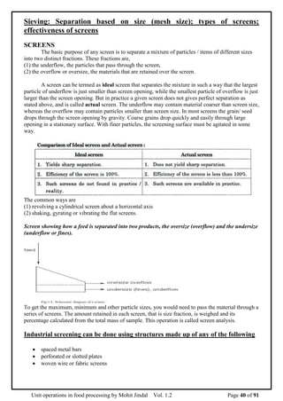 Unit operations in food processing by Mohit Jindal Vol. 1.2 Page 40 of 91
Sieving: Separation based on size (mesh size); types of screens;
effectiveness of screens
SCREENS
The basic purpose of any screen is to separate a mixture of particles / items of different sizes
into two distinct fractions. These fractions are,
(1) the underflow, the particles that pass through the screen,
(2) the overflow or oversize, the materials that are retained over the screen.
A screen can be termed as ideal screen that separates the mixture in such a way that the largest
particle of underflow is just smaller than screen opening, while the smallest particle of overflow is just
larger than the screen opening. But in practice a given screen does not gives perfect separation as
stated above, and is called actual screen. The underflow may contain material coarser than screen size,
whereas the overflow may contain particles smaller than screen size. In most screens the grain/ seed
drops through the screen opening by gravity. Coarse grains drop quickly and easily through large
opening in a stationary surface. With finer particles, the screening surface must be agitated in some
way.
The common ways are
(1) revolving a cylindrical screen about a horizontal axis
(2) shaking, gyrating or vibrating the flat screens.
Screen showing how a feed is separated into two products, the oversize (overflow) and the undersize
(underflow or fines).
To get the maximum, minimum and other particle sizes, you would need to pass the material through a
series of screens. The amount retained in each screen, that is size fraction, is weighed and its
percentage calculated from the total mass of sample. This operation is called screen analysis.
Industrial screening can be done using structures made up of any of the following
 spaced metal bars
 perforated or slotted plates
 woven wire or fabric screens
 